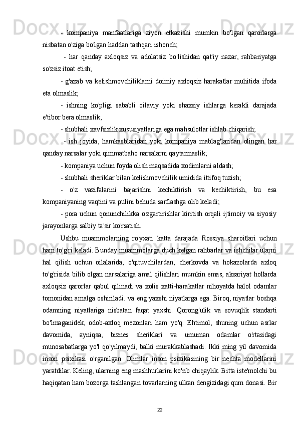 -   kompaniya   manfaatlariga   ziyon   etkazishi   mumkin   bo'lgan   qarorlarga
nisbatan o'ziga bo'lgan haddan tashqari ishonch;
  -   har   qanday   axloqsiz   va   adolatsiz   bo'lishidan   qat'iy   nazar,   rahbariyatga
so'zsiz itoat etish;
-   g'azab   va   kelishmovchiliklarni   doimiy   axloqsiz   harakatlar   muhitida   ifoda
eta olmaslik; 
-   ishning   ko'pligi   sababli   oilaviy   yoki   shaxsiy   ishlarga   kerakli   darajada
e'tibor bera olmaslik; 
- shubhali xavfsizlik xususiyatlariga ega mahsulotlar ishlab chiqarish;
  -   ish   joyida,   hamkasblaridan   yoki   kompaniya   mablag'laridan   olingan   har
qanday narsalar yoki qimmatbaho narsalarni qaytarmaslik; 
- kompaniya uchun foyda olish maqsadida xodimlarni aldash; 
- shubhali sheriklar bilan kelishmovchilik umidida ittifoq tuzish; 
-   o'z   vazifalarini   bajarishni   kechiktirish   va   kechiktirish,   bu   esa
kompaniyaning vaqtini va pulini behuda sarflashga olib keladi; 
- pora uchun qonunchilikka o'zgartirishlar kiritish orqali ijtimoiy va siyosiy
jarayonlarga salbiy ta'sir ko'rsatish. 
Ushbu   muammolarning   ro'yxati   katta   darajada   Rossiya   sharoitlari   uchun
ham to'g'ri keladi. Bunday muammolarga duch kelgan rahbarlar va ishchilar ularni
hal   qilish   uchun   oilalarida,   o'qituvchilardan,   cherkovda   va   hokazolarda   axloq
to'g'risida bilib olgan narsalariga amal  qilishlari  mumkin emas, aksariyat  hollarda
axloqsiz   qarorlar   qabul   qilinadi   va   xolis   xatti-harakatlar   nihoyatda   halol   odamlar
tomonidan amalga oshiriladi. va eng yaxshi niyatlarga ega. Biroq, niyatlar boshqa
odamning   niyatlariga   nisbatan   faqat   yaxshi.   Qorong'ulik   va   sovuqlik   standarti
bo'lmaganidek,   odob-axloq   mezonlari   ham   yo'q.   Ehtimol,   shuning   uchun   asrlar
davomida,   ayniqsa,   biznes   sheriklari   va   umuman   odamlar   o'rtasidagi
munosabatlarga   yo'l   qo'yilmaydi,   balki   murakkablashadi.   Ikki   ming   yil   davomida
inson   psixikasi   o'rganilgan.   Olimlar   inson   psixikasining   bir   nechta   modellarini
yaratdilar. Keling, ularning eng mashhurlarini ko'rib chiqaylik. Bitta iste'molchi bu
haqiqatan ham bozorga tashlangan tovarlarning ulkan dengizidagi qum donasi. Bir
22 