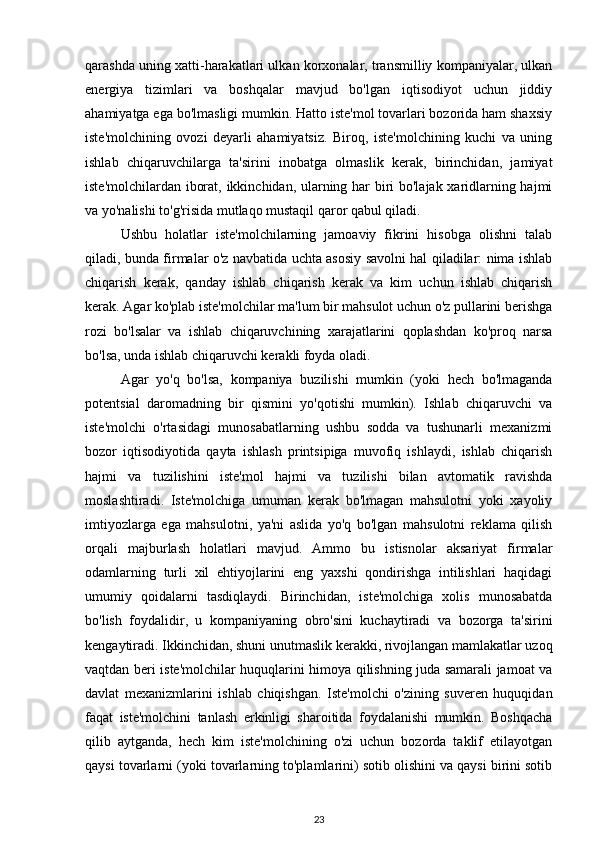 qarashda uning xatti-harakatlari ulkan korxonalar, transmilliy kompaniyalar, ulkan
energiya   tizimlari   va   boshqalar   mavjud   bo'lgan   iqtisodiyot   uchun   jiddiy
ahamiyatga ega bo'lmasligi mumkin. Hatto iste'mol tovarlari bozorida ham shaxsiy
iste'molchining   ovozi   deyarli   ahamiyatsiz.   Biroq,   iste'molchining   kuchi   va   uning
ishlab   chiqaruvchilarga   ta'sirini   inobatga   olmaslik   kerak,   birinchidan,   jamiyat
iste'molchilardan iborat, ikkinchidan, ularning har biri bo'lajak xaridlarning hajmi
va yo'nalishi to'g'risida mutlaqo mustaqil qaror qabul qiladi. 
Ushbu   holatlar   iste'molchilarning   jamoaviy   fikrini   hisobga   olishni   talab
qiladi, bunda firmalar o'z navbatida uchta asosiy savolni hal qiladilar: nima ishlab
chiqarish   kerak,   qanday   ishlab   chiqarish   kerak   va   kim   uchun   ishlab   chiqarish
kerak. Agar ko'plab iste'molchilar ma'lum bir mahsulot uchun o'z pullarini berishga
rozi   bo'lsalar   va   ishlab   chiqaruvchining   xarajatlarini   qoplashdan   ko'proq   narsa
bo'lsa, unda ishlab chiqaruvchi kerakli foyda oladi. 
Agar   yo'q   bo'lsa,   kompaniya   buzilishi   mumkin   (yoki   hech   bo'lmaganda
potentsial   daromadning   bir   qismini   yo'qotishi   mumkin).   Ishlab   chiqaruvchi   va
iste'molchi   o'rtasidagi   munosabatlarning   ushbu   sodda   va   tushunarli   mexanizmi
bozor   iqtisodiyotida   qayta   ishlash   printsipiga   muvofiq   ishlaydi,   ishlab   chiqarish
hajmi   va   tuzilishini   iste'mol   hajmi   va   tuzilishi   bilan   avtomatik   ravishda
moslashtiradi.   Iste'molchiga   umuman   kerak   bo'lmagan   mahsulotni   yoki   xayoliy
imtiyozlarga   ega   mahsulotni,   ya'ni   aslida   yo'q   bo'lgan   mahsulotni   reklama   qilish
orqali   majburlash   holatlari   mavjud.   Ammo   bu   istisnolar   aksariyat   firmalar
odamlarning   turli   xil   ehtiyojlarini   eng   yaxshi   qondirishga   intilishlari   haqidagi
umumiy   qoidalarni   tasdiqlaydi.   Birinchidan,   iste'molchiga   xolis   munosabatda
bo'lish   foydalidir,   u   kompaniyaning   obro'sini   kuchaytiradi   va   bozorga   ta'sirini
kengaytiradi. Ikkinchidan, shuni unutmaslik kerakki, rivojlangan mamlakatlar uzoq
vaqtdan beri iste'molchilar huquqlarini himoya qilishning juda samarali jamoat va
davlat   mexanizmlarini   ishlab   chiqishgan.   Iste'molchi   o'zining   suveren   huquqidan
faqat   iste'molchini   tanlash   erkinligi   sharoitida   foydalanishi   mumkin.   Boshqacha
qilib   aytganda,   hech   kim   iste'molchining   o'zi   uchun   bozorda   taklif   etilayotgan
qaysi tovarlarni (yoki tovarlarning to'plamlarini) sotib olishini va qaysi birini sotib
23 