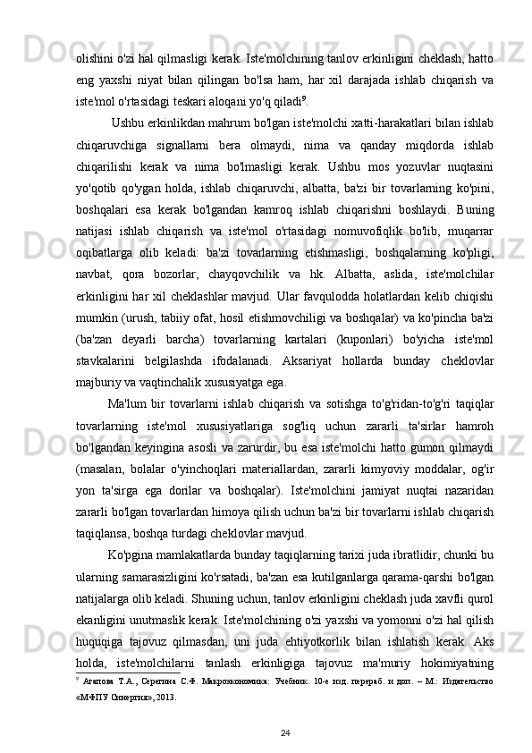 olishini o'zi hal qilmasligi kerak. Iste'molchining tanlov erkinligini cheklash, hatto
eng   yaxshi   niyat   bilan   qilingan   bo'lsa   ham,   har   xil   darajada   ishlab   chiqarish   va
iste'mol o'rtasidagi teskari aloqani yo'q qiladi 9
.
 Ushbu erkinlikdan mahrum bo'lgan iste'molchi xatti-harakatlari bilan ishlab
chiqaruvchiga   signallarni   bera   olmaydi,   nima   va   qanday   miqdorda   ishlab
chiqarilishi   kerak   va   nima   bo'lmasligi   kerak.   Ushbu   mos   yozuvlar   nuqtasini
yo'qotib   qo'ygan   holda,   ishlab   chiqaruvchi,   albatta,   ba'zi   bir   tovarlarning   ko'pini,
boshqalari   esa   kerak   bo'lgandan   kamroq   ishlab   chiqarishni   boshlaydi.   Buning
natijasi   ishlab   chiqarish   va   iste'mol   o'rtasidagi   nomuvofiqlik   bo'lib,   muqarrar
oqibatlarga   olib   keladi:   ba'zi   tovarlarning   etishmasligi,   boshqalarning   ko'pligi,
navbat,   qora   bozorlar,   chayqovchilik   va   hk.   Albatta,   aslida,   iste'molchilar
erkinligini  har  xil  cheklashlar  mavjud. Ular  favqulodda holatlardan kelib chiqishi
mumkin (urush, tabiiy ofat, hosil etishmovchiligi va boshqalar) va ko'pincha ba'zi
(ba'zan   deyarli   barcha)   tovarlarning   kartalari   (kuponlari)   bo'yicha   iste'mol
stavkalarini   belgilashda   ifodalanadi.   Aksariyat   hollarda   bunday   cheklovlar
majburiy va vaqtinchalik xususiyatga ega.
Ma'lum   bir   tovarlarni   ishlab   chiqarish   va   sotishga   to'g'ridan-to'g'ri   taqiqlar
tovarlarning   iste'mol   xususiyatlariga   sog'liq   uchun   zararli   ta'sirlar   hamroh
bo'lgandan keyingina asosli  va  zarurdir, bu esa iste'molchi  hatto gumon qilmaydi
(masalan,   bolalar   o'yinchoqlari   materiallardan,   zararli   kimyoviy   moddalar,   og'ir
yon   ta'sirga   ega   dorilar   va   boshqalar).   Iste'molchini   jamiyat   nuqtai   nazaridan
zararli bo'lgan tovarlardan himoya qilish uchun ba'zi bir tovarlarni ishlab chiqarish
taqiqlansa, boshqa turdagi cheklovlar mavjud. 
Ko'pgina mamlakatlarda bunday taqiqlarning tarixi juda ibratlidir, chunki bu
ularning samarasizligini ko'rsatadi, ba'zan esa kutilganlarga qarama-qarshi bo'lgan
natijalarga olib keladi. Shuning uchun, tanlov erkinligini cheklash juda xavfli qurol
ekanligini unutmaslik kerak. Iste'molchining o'zi yaxshi va yomonni o'zi hal qilish
huquqiga   tajovuz   qilmasdan,   uni   juda   ehtiyotkorlik   bilan   ishlatish   kerak.   Aks
holda,   iste'molchilarni   tanlash   erkinligiga   tajovuz   ma'muriy   hokimiyatning
9
  Агапова   Т . А .,   Серегина   С . Ф .   Макроэкономика :   Учебник .   10-е   изд.   перераб.   и   доп.   –   М.:   Издательство
«МФПУ Синергия», 2013.
24