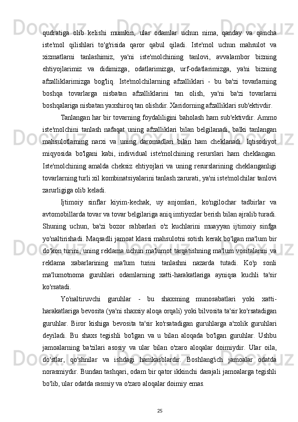 qudratiga   olib   kelishi   mumkin,   ular   odamlar   uchun   nima,   qanday   va   qancha
iste'mol   qilishlari   to'g'risida   qaror   qabul   qiladi.   Iste'mol   uchun   mahsulot   va
xizmatlarni   tanlashimiz,   ya'ni   iste'molchining   tanlovi,   avvalambor   bizning
ehtiyojlarimiz   va   didimizga,   odatlarimizga,   urf-odatlarimizga,   ya'ni   bizning
afzalliklarimizga   bog'liq.   Iste'molchilarning   afzalliklari   -   bu   ba'zi   tovarlarning
boshqa   tovarlarga   nisbatan   afzalliklarini   tan   olish,   ya'ni   ba'zi   tovarlarni
boshqalariga nisbatan yaxshiroq tan olishdir. Xaridorning afzalliklari sub'ektivdir. 
Tanlangan har bir tovarning foydaliligini baholash ham sub'ektivdir. Ammo
iste'molchini   tanlash   nafaqat   uning   afzalliklari   bilan   belgilanadi,   balki   tanlangan
mahsulotlarning   narxi   va   uning   daromadlari   bilan   ham   cheklanadi.   Iqtisodiyot
miqyosida   bo'lgani   kabi,   individual   iste'molchining   resurslari   ham   cheklangan.
Iste'molchining   amalda   cheksiz   ehtiyojlari   va   uning   resurslarining   cheklanganligi
tovarlarning turli xil kombinatsiyalarini tanlash zarurati, ya'ni iste'molchilar tanlovi
zarurligiga olib keladi. 
Ijtimoiy   sinflar   kiyim-kechak,   uy   anjomlari,   ko'ngilochar   tadbirlar   va
avtomobillarda tovar va tovar belgilariga aniq imtiyozlar berish bilan ajralib turadi.
Shuning   uchun,   ba'zi   bozor   rahbarlari   o'z   kuchlarini   muayyan   ijtimoiy   sinfga
yo'naltirishadi. Maqsadli jamoat klassi mahsulotni sotish kerak bo'lgan ma'lum bir
do'kon turini, uning reklama uchun ma'lumot tarqatishning ma'lum vositalarini va
reklama   xabarlarining   ma'lum   turini   tanlashni   nazarda   tutadi.   Ko'p   sonli
ma'lumotnoma   guruhlari   odamlarning   xatti-harakatlariga   ayniqsa   kuchli   ta'sir
ko'rsatadi. 
Yo'naltiruvchi   guruhlar   -   bu   shaxsning   munosabatlari   yoki   xatti-
harakatlariga bevosita (ya'ni shaxsiy aloqa orqali) yoki bilvosita ta'sir ko'rsatadigan
guruhlar.   Biror   kishiga   bevosita   ta'sir   ko'rsatadigan   guruhlarga   a'zolik   guruhlari
deyiladi.   Bu   shaxs   tegishli   bo'lgan   va   u   bilan   aloqada   bo'lgan   guruhlar.   Ushbu
jamoalarning   ba'zilari   asosiy   va   ular   bilan   o'zaro   aloqalar   doimiydir.   Ular   oila,
do'stlar,   qo'shnilar   va   ishdagi   hamkasblardir.   Boshlang'ich   jamoalar   odatda
norasmiydir. Bundan tashqari, odam bir qator ikkinchi darajali jamoalarga tegishli
bo'lib, ular odatda rasmiy va o'zaro aloqalar doimiy emas. 
25 