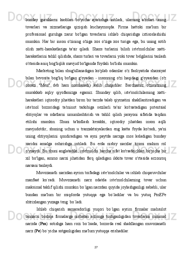 bunday   guruhlarni   kasblari   bo'yicha   ajratishga   intiladi,   ularning   a'zolari   uning
tovarlari   va   xizmatlariga   qiziqish   kuchaymoqda.   Firma   hattoki   ma'lum   bir
professional   guruhga   zarur   bo'lgan   tovarlarni   ishlab   chiqarishga   ixtisoslashishi
mumkin.   Har   bir   inson   o'zining   o'ziga   xos   o'ziga   xos   turiga   ega,   bu   uning   sotib
olish   xatti-harakatlariga   ta'sir   qiladi.   Shaxs   turlarini   bilish   iste'molchilar   xatti-
harakatlarini tahlil qilishda, shaxs turlari va tovarlarni yoki tovar belgilarini tanlash
o'rtasida aniq bog'liqlik mavjud bo'lganda foydali bo'lishi mumkin. 
Marketing   bilan   shug'ullanadigan   ko'plab   odamlar   o'z   faoliyatida   shaxsiyat
bilan   bevosita   bog'liq   bo'lgan   g'oyadan   -   insonning   o'zi   haqidagi   g'oyasidan   (o'z
obrazi   "Men"   deb   ham   nomlanadi)   kelib   chiqadilar.   Barchamiz   o'zimizning
murakkab   aqliy   qiyofamizga   egamiz.   Shunday   qilib,   iste'molchilarning   xatti-
harakatlari  iqtisodiy jihatdan biron bir tarzda talab qiymatini  shakllantiradigan va
iste'mol   bozoridagi   ta'minot   tarkibiga   sezilarli   ta'sir   ko'rsatadigan   potentsial
ehtiyojlar   va   odatlarni   umumlashtirish   va   tahlil   qilish   jarayoni   sifatida   taqdim
etilishi   mumkin.   Shuni   ta'kidlash   kerakki,   iqtisodiy   jihatdan   inson   aqlli
mavjudotdir,   shuning   uchun   u   tranzaktsiyalardan   eng   katta   foyda   ko'radi,   ya'ni
uning   ehtiyojlarini   qondiradigan   va   ayni   paytda   narxga   mos   keladigan   bunday
xaridni   amalga   oshirishga   intiladi.   Bu   erda   nisbiy   narxlar   tizimi   muhim   rol
o'ynaydi. Bu shuni anglatadiki, iste'molchi barcha sifat ko'rsatkichlari bo'yicha bir
xil   bo'lgan,   ammo   narxi   jihatidan   farq   qiladigan   ikkita   tovar   o'rtasida   arzonroq
narsani tanlaydi.
Muv о z а n а tli n а r х dan   а yrim t о if а d а gi ist е ′m о lchil а r va ishl а b chiq а ruvchil а r
m а nf аа t   ko`r а di.   Muv о z а n а tli   n а r х   о d а td а   ist е ′m о lchil а rning   t о v а r   uchun
m а ksim а l t а klif qilishi mumkin bo`lg а n n а r х d а n quyid а  j о yl а shg а nligi s а b а bli, ul а r
bund а n   m а ′lum   bir   miqd о rd а   yutuqq а   eg а   bo`l а dil а r   v а   bu   yutuq   PmEPe
shtrixlangan yuzаgа tеng  bo`l а di.
Ishlab   chiqarish   samaradorligi   yuqori   bo`lgan   а yrim   firm а l а r   mahsulot
tannarxi   boshqa   firmalarga   nisbatan   arzonga   tushganligidan   tovarlarini   minimal
narxda   ( Pm )   sotishga   ham   rozi   bo`lsada,   bozorda   real   shakllangan   muvozanatli
narx ( Pe ) bo`yicha sotganligidan m а ′lum yutuqq а  erishadilar.
27 