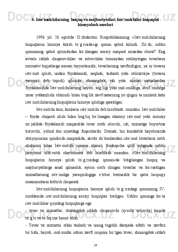 4. Iste’molchilarning  huquq va majburiyatlari.Iste’molchilar huquqini
himoyalash asoslari
1996   yil   26   aprelda   O`zbekiston   Respublikasining   «Iste`molchilarning
huquqlarini   himoya   kilish   to`g`risida»gi   qonun   qabul   kilindi.   X o`sh,   ushbu
qonunning   qabul   qilinishidan   ko`zlangan   asosiy   maqsad   nimadan   iborat?   Eng
avvalo   ishlab   c hiqaruv c hilar   va   sotuv c hilar   tomonidan   sotilayotgan   tovarlarni
normativ hujjatlarga asosan tayyorlanishi, tovarlarning   x avfsizligini, ya`ni tovarni
iste`mol   qilish,   undan   foydalanish,   saqlash,   tashash   yoki   utiliza ts iya   (tovarni
yaroqsiz   deb   topish)   qilinishi,   shuningdek,   ish   yoki   xizmat   natijalaridan
foydalanishda Iste`molchilarning hayoti, sog`ligi yoki mol-mulkiga, atrof muhitga
zarar   y etkazilishi  ehtimoli  bilan bog`lik   x avf- x atarning yo` q ligini  ta`minlash  kabi
i ste`molchilarning huquqlarini himoya qilishga qaratilgan.
Iste`molchi kim, kimlarni  i ste`molchi deb hisoblash  mumkin. Iste`molchilar
–   foyda   c hiqarib   olish   bilan   bog`liq   bo`lmagan   sha x siy   iste`mol   yoki   x ususiy
x o`jalikda   foydalanish   maqsadida   tovar   sotib   oluv c hi,   ish,   xizmatga   buyurtma
beruv c hi,   yohud   shu   niyatdagi   fuqarolardir.   Demak ,   biz   kundaltik   hayotimizda
ehtiyojimizni   qondirish   maqsadida,   savdo   do`konlaridan   iste`mol   tovarlarni   sotib
olishimiz   bilan   Iste`molchi   nomini   olamiz.   Boshqa c ha   qilib   aytganda   ushbu
jarayonni   oldi-sotdi   shartnomasi   deb   hisoblash   mumkin.   «Iste`molchilarning
huquqlarini   himoya   qilish   to`g`risidagi   qonun»da   belgilangan   huquq   va
majburiyatlarga   amal   qilmaslik,   ayrim   sotib   olingan   tovarlar   va   ko`rsatilgan
xizmatlarning   iste`molga   yaroqsizligiga   e`tibor   bermaslik   bir   qator   hu q uqiy
muammolarni keltirib  c hiqaradi.
Iste`molchilarning   huquqlarini   himoya   qilish   to`g`risidagi   qonunning   IV-
moddasida   i ste`molchilarning   asosiy   huquqlari   berilgan.   Ushbu   qonunga   ko`ra
i ste`molchilar q u yidagi huquqlarga ega:
-   tovar   va   xizmatlar ,   shuningdek   ishlab   c hiqaruv c hi   (ijro chi   sotuv c hi)   haqida
to`g`ri va to`liq ma`lumot olish.
-   Tovar   va   xizmatni   erkin   tanlash   va   uning   tegishli   darajada   sifatli   va   x avfsiz
bo`lishi,  hayoti, mol-mulki  ushun   x avfi  nuqsoni  bo`lgan  tovar, shuningdek  ishlab
29 