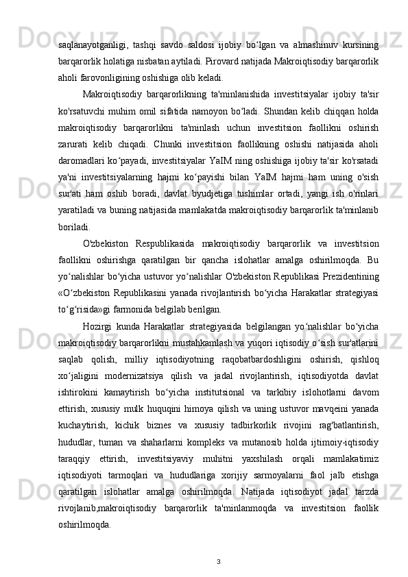 saqlanayotganligi,   tashqi   savdo   saldosi   ijobiy   bo lgan   va   almashinuv   kursiningʻ
barqarorlik holatiga nisbatan aytiladi. Pirovard natijada Makroiqtisodiy barqarorlik
aholi farovonligining oshishiga olib keladi.
Makroiqtisodiy   barqarorlikning   ta'minlanishida   investitsiyalar   ijobiy   ta'sir
ko'rsatuvchi   muhim   omil   sifatida   namoyon   bo ladi.  	
ʻ Shundan  kelib   chiqqan   holda
makroiqtisodiy   barqarorlikni   ta'minlash   uchun   investitsion   faollikni   oshirish
zarurati   kelib   chiqadi.   Chunki   investitsion   faollikning   oshishi   natijasida   aholi
daromadlari ko payadi, investitsiyalar  YaIM ning oshishiga ijobiy ta'sir ko'rsatadi	
ʻ
ya'ni   investitsiyalarning   hajmi   ko payishi   bilan   YaIM   hajmi   ham   uning   o'sish	
ʻ
sur'ati   ham   oshib   boradi,   davlat   byudjetiga   tushimlar   ortadi,   yangi   ish   o'rinlari
yaratiladi va buning natijasida mamlakatda makroiqtisodiy barqarorlik ta'minlanib
boriladi.
O'zbekiston   Respublikasida   makroiqtisodiy   barqarorlik   va   investitsion
faollikni   oshirishga   qaratilgan   bir   qancha   islohatlar   amalga   oshirilmoqda.   Bu
yo nalishlar  bo yicha ustuvor yo nalishlar O'zbekiston Republikasi  Prezidentining	
ʻ ʻ ʻ
«O zbekiston   Republikasini   yanada   rivojlantirish   bo yicha   Harakatlar   strategiyasi
ʻ ʻ
to g risida»gi farmonida belgilab berilgan. 
ʻ ʻ
Hozirgi   kunda   Harakatlar   strategiyasida   belgilangan   yo nalishlar   bo yicha	
ʻ ʻ
makroiqtisodiy barqarorlikni mustahkamlash va yuqori iqtisodiy o sish sur'atlarini	
ʻ
saqlab   qolish,   milliy   iqtisodiyotning   raqobatbardoshligini   oshirish,   qishloq
xo jaligini   modernizatsiya   qilish   va   jadal   rivojlantirish,   iqtisodiyotda   davlat	
ʻ
ishtirokini   kamaytirish   bo yicha   institutsional   va   tarkibiy   islohotlarni   davom	
ʻ
ettirish,   xususiy   mulk   huquqini   himoya   qilish   va   uning   ustuvor   mavqeini   yanada
kuchaytirish,   kichik   biznes   va   xususiy   tadbirkorlik   rivojini   rag'batlantirish,
hududlar,   tuman   va   shaharlarni   kompleks   va   mutanosib   holda   ijtimoiy-iqtisodiy
taraqqiy   ettirish,   investitsiyaviy   muhitni   yaxshilash   orqali   mamlakatimiz
iqtisodiyoti   tarmoqlari   va   hududlariga   xorijiy   sarmoyalarni   faol   jalb   etishga
qaratilgan   islohatlar   amalga   oshirilmoqda.   Natijada   iqtisodiyot   jadal   tarzda
rivojlanib,makroiqtisodiy   barqarorlik   ta'minlanmoqda   va   investitsion   faollik
oshirilmoqda.
3 