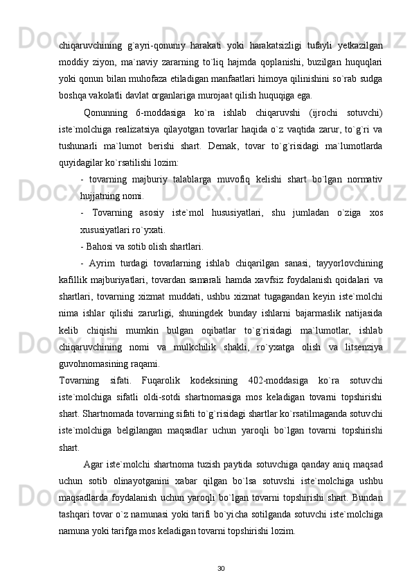 c hiqaruv c hining   g`ayri-qonuniy   harakati   yoki   harakatsizligi   tufayli   y etkazilgan
moddiy   ziyon ,   ma`naviy   zararning   to`liq   hajmda   qoplanishi,   buzilgan   huquqlari
yoki qonun bilan muhofaza etiladigan manfaatlari himoya qilinishini so`rab sudga
boshqa vakolatli davlat organlariga murojaat qilish huquqiga ega.
Qonunning   6-mo d dasiga   ko`ra   ishlab   c hiqaruvshi   (ijro c hi   sotuv c hi)
i ste`molchiga   realiza ts iya   qilayotgan   tovarlar   ha q ida   o`z   vaqtida   zarur,   to`g`ri   va
tushunarli   ma`lumot   berishi   shart.   Demak ,   tovar   to`g`risidagi   ma`lumotlarda
q u yidagilar ko`rsatilishi lozim:
-   tovarning   majburiy   talablarga   muvofiq   kelishi   shart   bo`lgan   normativ
hujjatning nomi.
-   Tovarning   asosiy   iste`mol   hususiyatlari,   shu   jumladan   o`ziga   x os
x ususiyatlari ro`y x ati.
-   Bahosi va sotib olish shartlari.
-   Ayrim   turdagi   tovarlarning   ishlab   c hiqarilgan   sanasi,   tayyorlov c hining
kafillik   majbu r iyatlari,   tovardan   samarali   hamda   x avfsiz   foydalanish   qoidalari   va
shartlari,   tovarning   xizmat   muddati,   ushbu   xizmat   tugagandan   keyin   i ste`molchi
nima   ishlar   qilishi   zarurligi,   shuningdek   bunday   ishlarni   bajarmaslik   natijasida
kelib   c hi q ishi   mumkin   bulgan   o q ibatlar   to`g`risidagi   ma`lumotlar,   ishlab
c hiqaruv c hining   nomi   va   mulk c hilik   shakli,   ro`y x atga   olish   va   li ts enziya
guvohnomasining raqami.
Tovarning   sifati.   Fuqarolik   kodeksining   402-moddasiga   ko`ra   sotuv c hi
i ste`molchiga   sifatli   oldi-sotdi   shartnomasiga   mos   keladigan   tovarni   topshirishi
shart. Shartnomada tovarning sifati to`g`risidagi shartlar ko`rsatilmaganda sotuv c hi
i ste`molchiga   belgilangan   maqsadlar   u c hun   yaroqli   bo`lgan   tovarni   topshirishi
shart.
Agar   i ste`molchi   shartnoma   tuzish   paytida   sotuv c higa  qanday   aniq   maqsad
u c hun   sotib   olinayotganini   x abar   qilgan   bo`lsa   sotuvshi   i ste`molchiga   ushbu
maqsadlarda   foydalanish   u c hun   yaroqli   bo`lgan   tovarni   topshirishi   shart.   Bundan
tashqari tovar o`z namunasi yoki tarifi bo`yi c ha sotilganda sotuv c hi   i ste`molchiga
namuna yoki tarifga mos keladigan tovarni topshirishi lozim.
30 