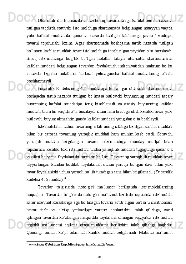 Oldi-sotdi shartnomasida sotuv c hining tovar sifatiga kafolat berishi nazarda
tutilgan taqdirda sotuvshi   i ste`molchiga shartnomada belgilangan muayyan vaqtda
yoki   kafolat   muddatida   qonunda   nazarda   tutilgan   talablariga   javob   beradigan
tovarni   topshirishi   lozim.   Agar   shartnomada   boshqa c ha   tartib   nazarda   tutilgan
bo`lmasa kafolat muddati tovar  i ste`molchiga topshirilgan paytidan o`ta boshlaydi.
Biroq   i ste`molchiga   bog`lik   bo`lgan   holatlar   tufayli   oldi-sotdi   shartnomasida
kafolat   muddati   belgilangan   tovardan   foydalanish   imkoniyatidan   mahrum   bo`lsa
sotuv c hi   tegishli   holatlarni   bartaraf   y etmagun c ha   kafolat   muddatining   o`tishi
boshlanmaydi.
Fuqarolik   Kodeksining   404-moddasiga   ko`ra   agar   oldi-sotdi   shartnomasida
boshqa c ha   tartib   nazarda   tutilgan   bo`lmasa   butlov c hi   buyumning   muddati   asosiy
buyumning   kafolat   muddatiga   teng   hisoblanadi   va   asosiy   buyumning   kafolat
muddati bilan bir vaqtda o`ta boshlaydi shuni ham hisobga olish kerakki tovar yoki
butlovshi buyum almashtirilganda kafolat muddati yangidan o`ta boshlaydi. 
Iste`molchilar u c hun tovarning sifati uning sifatiga berilgan kafolat muddati
bilan   bir   qatorda   tovarning   yaroqlik   muddati   ham   muhim   kasb   etadi.   Sotuv c hi
yaroqlik   muddati   belgilangan   tovarni   i ste`molchiga   shunday   mo`ljal   bilan
topshirishi kerakki toki   i ste`molchi undan yaroqlilik muddati tugagunga qadar o`z
vazifasi bo`yi c ha foydalanishi mumkin bo`lsin. Tovarning yaroqlilik muddati tovar
tayyorlangan   kundan   boshlab   foydalanish   u c hun   yaroqli   bo`lgan   davr   bilan   yoki
tovar foydalanishi u c hun yaroqli bo`lib turadigan sana bilan belgilanadi. (Fuqarolik
kodeksi 406-modda). 11
Tovarlar   to`g`risida   noto`g`ri   ma`lumot   berilganda   i ste`molchilarning
huquqlari.   Tovardar   to`g`risida   noto`g`ri   ma`lumot   berilishi   oqibatida   i ste`molchi
zarur iste`mol   x ossalariga ega bo`lmagan tovarni sotib olgan bo`lsa u shartnomani
bekor   etishi   va   o`ziga   y etkazilgan   zararni   qoplanishini   talab   qilishga,   x arid
qilingan tovardan  ko`zlangan  maqsadda  foydalana  olmagan  vaziyatda   i ste`molchi
tegishli   ma`lumotni   oqilona   qisqa   muddatda   berilishini   talab   qilishga   haqlidir.
Qonunga   binoan   ko`pi   bilan   u c h   kunlik   muddat   belgilanadi.   Mabodo   ma`lumot
11
 www.lex.uz O'zbekiston Respublikasi qonun hujjatlari milliy bazasi.
31 