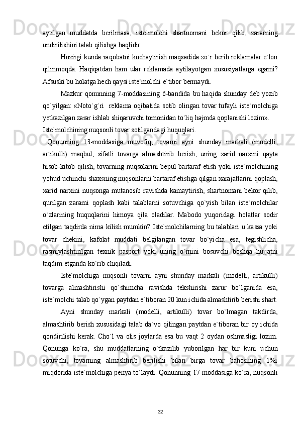 aytilgan   muddatda   berilmasa,   i ste`molchi   shartnomani   bekor   qilib,   zararning
undirilishini talab qilishga haqlidir.
Hozirgi kunda raqobatni ku c haytirish maqsadida zo`r berib reklamalar e`lon
q ilinmo q da.   Haqiqatdan   ham   ular   reklamada   aytilayotgan   x ususiya t larga   egami?
Afsuski bu holatga he c h qaysi  i ste`molchi e`tibor bermaydi.
Mazkur   qonunning 7-moddasining  6-bandida  bu haqida  shunday  deb  yozib
qo`yilgan: «Noto`g`ri     reklama oqibatida sotib olingan tovar tufayli   i ste`molchiga
y etkazilgan zarar ishlab shiqaruv c hi tomonidan to`li q  hajmda qoplanishi lozim».
Iste`molchining nuqsonli tovar sotilgandagi huquqlari.
  Qonunning   13-moddasiga   muvofiq,   tovarni   ayni   shunday   markali   (modelli,
artikulli)   maqbul,   sifatli   tovarga   almashtirib   berish,   uning   x arid   nar x ini   qayta
hisob-kitob qilish, tovarning nuqsolarini bepul  bartaraf  etish yoki   i ste`molchining
yohud u c hin c hi sha x sning nuqsonlarni bartaraf etishga qilgan  x arajatlarini qoplash,
x arid  nar x ini   nuqsonga  mutanosib   ravishda  kamaytirish,  shartnomani  bekor  qilib,
qurilgan   zararni   qoplash   kabi   talablarni   sotuv c higa   qo`yish   bilan   i ste`molchilar
o`zlarining   huquqlarini   himoya   qila   oladilar.   Mabodo   yuqoridagi   holatlar   sodir
etilgan taqdirda nima kilish mumkin? Iste`molchilarning bu talablari u kassa yoki
tovar   c hekini,   kafolat   muddati   belgilangan   tovar   bo`yi c ha   esa,   tegishli c ha,
rasmiylashtirilgan   te x nik   pasport   yoki   uning   o`rnini   bosuv c hi   boshqa   hujjatni
taqdim etganda ko`rib  c hiqiladi.
Iste`molchiga   nuqsonli   tovarni   ayni   shunday   markali   (modelli,   artikulli)
tovarga   almashtirishi   qo`shim c ha   ravishda   tekshirishi   zarur   bo`lganida   esa,
i ste`molchi talab qo`ygan paytdan e`tiboran 20 kun i c hida almashtirib berishi shart.
Ayni   shunday   markali   (modelli,   artikulli)   tovar   bo`lmagan   takdirda,
almashtirib berish   x ususidagi  talab da`vo qilingan paytdan e`tiboran bir oy i c hida
qondirilishi   kerak.   C ho`l   va   olis   joylarda   esa   bu   va q t   2   oydan   oshmasligi   lozim.
Qonunga   ko`ra,   shu   muddatlarning   o`tkazilib   yuborilgan   har   bir   kuni   u c hun
sotuv c hi,   tovarning   almashtirib   berilishi   bilan   birga   tovar   bahosining   1%i
mi q dorida   i ste`molchiga penya t o` laydi. Qonunning 17-moddasiga ko`ra, nuqsonli
32 