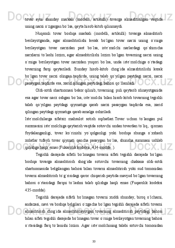 tovar   ayni   shunday   markali   (modelli,   artikulli)   tovarga   almashtirilgan   v a q tida
uning nar x i o`zgargan bo`lsa, qayta hisob-kitob qilinmaydi. 
Nuqsonli   tovar   boshqa   markali   (modelli,   artikulli)   tovarga   almashtirib
berilayotganda,   agar   almashtirilishi   kerak   bo`lgan   tovar   nar x i   uning   o`rniga
berilayotgan   tovar   nar x idan   past   bo`lsa,   i ste`molchi   narlardagi   qo`shim c ha
nar x larni   to`lashi   lozim,   agar   almashtirilishi   lozim   bo`lgan   tovarning   nar x i   uning
o`rniga   berilayotgan   tovar   nar x idan   yuqori   bo`lsa,   unda   i ste`molchiga   o`rtadagi
tovarning   farqi   qaytariladi.   Bunday   h isob-kitob   c hog`ida   almashtirilishi   kerak
bo`lgan   tovar   nar x i   olingan   ta q dirda,   uning   talab   q o`yilgan   paytdagi   nar x i,   nar x i
pasaygan taqdirda esa,  x arid qilingan paytidagi bahosi qo`llaniladi.
Oldi-sotdi shartnomasi bekor qilinib, tovarning  puli qaytarib olinayotganida
esa agar tovar nar x   oshgan bo`lsa,   i ste`molchi bilan hisob-kitob tovarning tegishli
talab   qo`yilgan   paytdagi   qiymatiga   qarab   nar x i   pasaygan   taqdirda   esa,   x arid
qilingan paytdagi qiymatiga qarab amalga oshiriladi.
Iste`molchilarga   sifatsiz   mahsulot   sotish   oqibatlari.Tovar   u c hun   to`langan   pul
summasini  i ste`molchiga qaytarish vaqtida sotuv c hi undan tovardan to`liq ,   qisman
foydalanganligi,   tovar   ko`rinishi   yo`qolganligi   yoki   boshqa   shunga   o` x shash
x olatlar   tufayli   tovar   qiymati   qan c ha   pasaygan   bo`lsa,   shunsha   summani   ushlab
qolishga ha q li emas (Fukarolik kodeksi, 434-modda..).
Tegishli   darajada   sifatli   bo`lmagan   tovarni   sifati   tegishli   darajada   bo`lgan
boshqa   tovarga   almashtirish   shog`ida   sotuv c hi   tovarning   c hakana   oldi-sotdi
shartnomasida   belgilangan   bahosi   bilan   tovarni   almashtirish   yoki   sud   tomonidan
tovarni almashtirish to`g`risidagi qaror  c hiqarish paytida mavjud bo`lgan tovarning
bahosi   o`rtasidagi   farqni   to`lashni   talab   qilishga   haqli   emas   (Fuqarolik   kodeksi
435-modda).
Tegishli   darajada   sifatli   bo`lmagan   tovarni   x uddi   shunday,   biroq   o`l c hami,
andazasi, navi va boshqa belgilari o`zga c ha bo`lgan tegishli darajada sifatli tovarni
almashtirish   c hog`ida   almashtirilayotgan   tovarning   almashtirish   paytidagi   bahosi
bilan sifati tegishli darajada bo`lmagan tovar o`rniga berilayotgan tovarning bahosi
o`rtasidagi   farq   to`lanishi   lozim.   Agar   i ste`molchining   talabi   sotuv c hi   tomonidan
33 