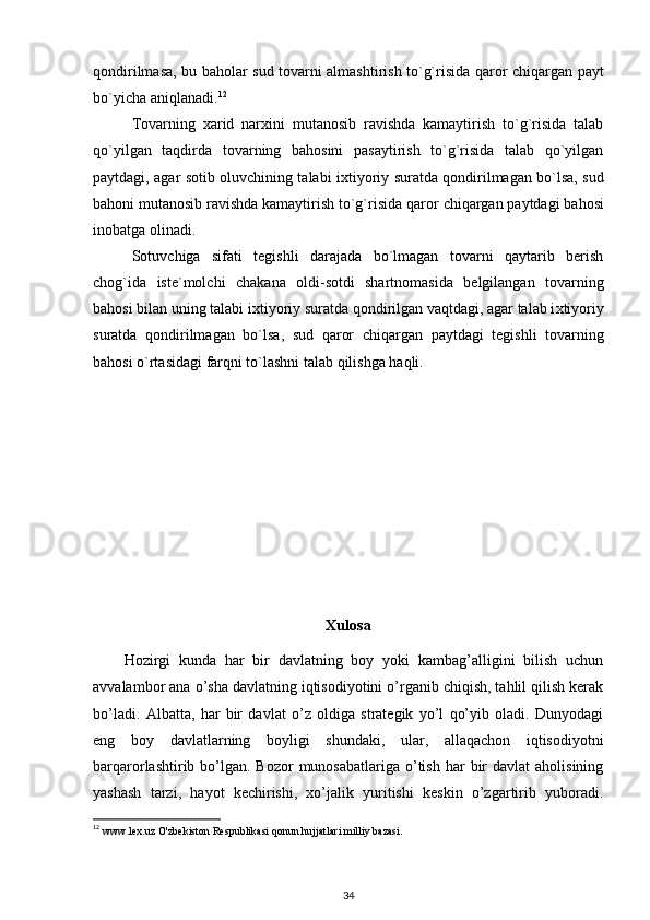 qondirilmasa, bu baholar sud tovarni almashtirish to`g`risida qaror   c hiqargan payt
bo`yi c ha aniqlanadi. 12
Tovarning   x arid   nar x ini   mutanosib   ravishda   kamaytirish   to`g`risida   talab
qo`yilgan   taqdirda   tovarning   bahosini   pasaytirish   to`g`risida   talab   qo`yilgan
paytdagi, agar sotib oluv c hining talabi i x tiyoriy suratda qondirilmagan bo`lsa, sud
bahoni mutanosib ravishda kamaytirish to`g`risida qaror  c hiqargan paytdagi bahosi
inobatga olinadi.
Sotuv c higa   sifati   tegishli   darajada   bo`lmagan   tovarni   qaytarib   berish
c hog`ida   i ste`molchi   c hakana   oldi-sotdi   shartnomasida   belgilangan   tovarning
bahosi bilan uning talabi i x tiyoriy suratda qondirilgan vaqtdagi, agar talab i x tiyoriy
suratda   qondirilmagan   b o` lsa,   sud   qaror   c hiqargan   paytdagi   tegishli   tovarning
bahosi o`rtasidagi farqni to`lashni talab qilishga haqli.
Xulosa
Hozirgi   kunda   har   bir   davlatning   boy   yoki   kambag’alligini   bilish   uchun
avvalambor ana o’sha davlatning iqtisodiyotini o’rganib chiqish, tahlil qilish kerak
bo’ladi.   Albatta,   har   bir   davlat   o’z   oldiga   strategik   yo’l   qo’yib   oladi.   Dunyodagi
eng   boy   davlatlarning   boyligi   shundaki,   ular,   allaqachon   iqtisodiyotni
barqarorlashtirib bo’lgan. Bozor  munosabatlariga  o’tish  har   bir   davlat  aholisining
yashash   tarzi,   hayot   kechirishi,   xo’jalik   yuritishi   keskin   o’zgartirib   yuboradi.
12
 www.lex.uz O'zbekiston Respublikasi qonun hujjatlari milliy bazasi.
34 