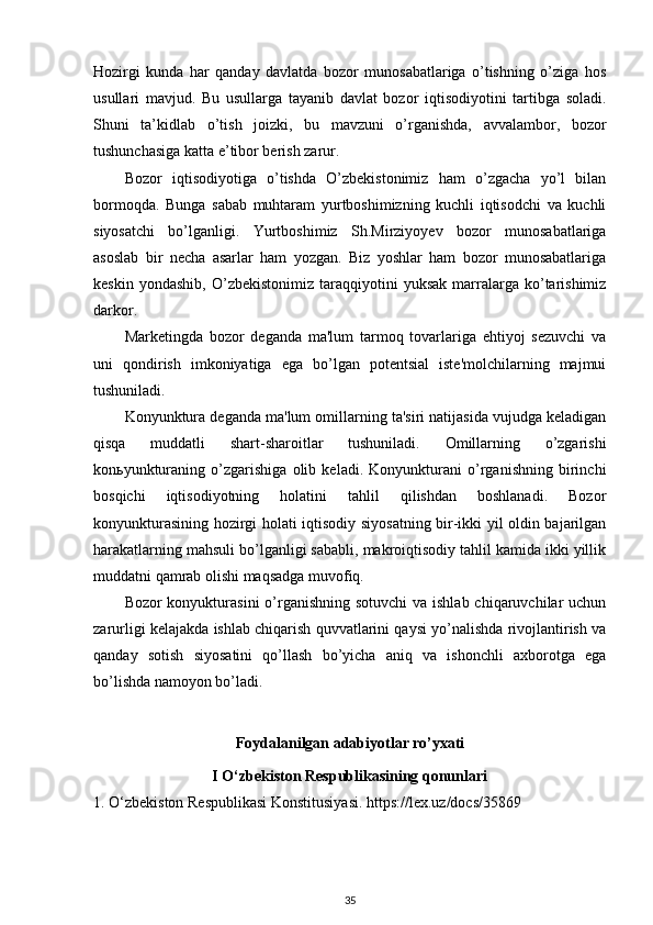 Hozirgi   kunda   har   qanday   davlatda   bozor   munosabatlariga   o’tishning   o’ziga   hos
usullari   mavjud.   Bu   usullarga   tayanib   davlat   bozor   iqtisodiyotini   tartibga   soladi.
Shuni   ta’kidlab   o’tish   joizki,   bu   mavzuni   o’rganishda,   avvalambor,   bozor
tushunchasiga katta e’tibor berish zarur.
Bozor   iqtisodiyotiga   o’tishda   O’zbekistonimiz   ham   o’zgacha   yo’l   bilan
bormoqda.   Bunga   sabab   muhtaram   yurtboshimizning   kuchli   iqtisodchi   va   kuchli
siyosatchi   bo’lganligi.   Yurtboshimiz   Sh.Mirziyoyev   bozor   munosabatlariga
asoslab   bir   necha   asarlar   ham   yozgan.   Biz   yoshlar   ham   bozor   munosabatlariga
keskin   yondashib,   O’zbekistonimiz   taraqqiyotini   yuksak   marralarga   ko’tarishimiz
darkor.
Marketingda   bozor   deganda   ma'lum   tarmoq   tovarlariga   ehtiyoj   sezuvchi   va
uni   qondirish   imkoniyatiga   ega   bo’lgan   potentsial   iste'molchilarning   majmui
tushuniladi.
Konyunktura deganda ma'lum omillarning ta'siri natijasida vujudga keladigan
qisqa   muddatli   shart-sharoitlar   tushuniladi.   Omillarning   o’zgarishi
konьyunkturaning   o’zgarishiga   olib   keladi.   Konyunkturani   o’rganishning   birinchi
bosqichi   iqtisodiyotning   holatini   tahlil   qilishdan   boshlanadi.   Bozor
konyunkturasining hozirgi holati iqtisodiy siyosatning bir-ikki yil oldin bajarilgan
harakatlarning mahsuli bo’lganligi sababli, makroiqtisodiy tahlil kamida ikki yillik
muddatni qamrab olishi maqsadga muvofiq.
Bozor konyukturasini  o’rganishning sotuvchi  va ishlab chiqaruvchilar  uchun
zarurligi kelajakda ishlab chiqarish quvvatlarini qaysi yo’nalishda rivojlantirish va
qanday   sotish   siyosatini   qo’llash   bo’yicha   aniq   va   ishonchli   axborotga   ega
bo’lishda namoyon bo’ladi.
Foydalanilgan adabiyotlar ro’yxati
I O‘zbekiston Respublikasining qonunlari
1. O‘zbekiston Respublikasi Konstitusiyasi. https://lex.uz/docs/35869
35 