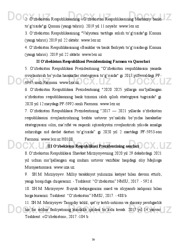 2.   O‘zbekiston   Respublikasining   «O‘zbekiston   Respublikasining   Markaziy   banki
to‘g‘risida"gi Qonuni (yangi tahriri). 2019 yil 11 noyabr. www.lex.uz
3.   O‘zbekiston   Respublikasining   "Valyutani   tartibga   solish   to‘g‘risida"gi   Konuni
(yangi tahriri).2019 yil 22 oktabr.  www.lex.uz
4. O‘zbekiston Respublikasining «Banklar va bank faoliyati to‘g‘risida»gi Konuni
(yangi tahriri). 2019 yil 22 oktabr.  www.lex.uz
II O‘zbekiston Respublikasi Prezidentining Farmon va Qarorlari
5.   O‘zbekiston   Respublikasi   Prezidentining   “O‘zbekiston   respublikasini   yanada
rivojlantirish bo‘yicha harakatlar strategiyasi to‘g‘risida" gi 2017 yilfevraldagi PF-
4947-sonli Farmoni.  www.lex.uz
6.   O‘zbekiston   Respublikasi   Prezidentining   "2020   2025   yillarga   mo‘ljallangan
o‘zbekiston   respublikasining   bank   tizimini   isloh   qilish   strategiyasi   tugrisida"   gi
2020 yil 12 maydagi PF-5992-sonli Farmoni.  www . lex . uz
7.   O ‘ zbekiston   Respublikasi   Prezidentining   “2017   —   2021   yillarda   o ‘ zbekiston
respublikasini   rivojlantirishning   beshta   ustuvor   yo ‘ nalishi   bo ‘ yicha   harakatlar
strategiyasini   « ilm ,   ma ’ rifat   va   raqamli   iqtisodiyotni   rivojlantirish   yili » da   amalga
oshirishga   oid   davlat   dasturi   to ‘ g ‘ risida ”   gi   2020   yil   2   martdagi   PF -5953- son
Farmoni .  www . lex . uz   H 0108
III  О‘ zbekiston   Respublikasi   Prezidentining   asarlari
8. О‘ zbekiston   Respublikasi   Shavkat   Mirziyoyevning  2020  yil  29  dekabrdagi  2021
yil   uchun   m о‘ ljallangan   eng   muhim   ustuvor   vazifalar   haqidagi   oliy   Majlisga
Murojaatnomasi .  www . uza . uz .
9.     SH . M .   Mirziyoyev .   Milliy   tarakkiyot   yulimizni   katiyat   bilan   davom   ettirib ,
yangi   bosqichga   chiqaramiz . -  Toshkent : “О‘ zbekiston ”  NMIU , 2017. - 592 6.
10.   SH . M .   Mirziyoyev .   Buyuk   kelajagimizni   mard   va   oliyjanob   xalqimiz   bilan
birga   kuramiz .  Toshkent : “О‘ zbekiston ”  NMIU , 2017. - 488  b .
11.  SH . M .  Mirziyoyev . Tanqidiy   tahlil ,  qat ’ iy   tartib - intizom   va   shaxsiy   javobgarlik
har   bir   rahbar   faoliyatining   kundalik   qoidasi   b о‘ lishi   kerak .   2017   yil   14   yanvar .
Toshkent : «О‘ zbekiston », 2017.-104  b .
36 