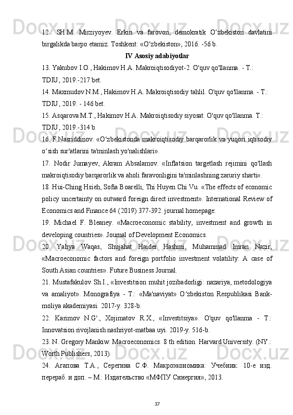 12..   SH . M .   Mirziyoyev .   Erkin   va   farovon ,   demokratik   О‘ zbekiston   davlatini
birgalikda   barpo   etamiz .  Toshkent : «О‘ zbekiston », 2016. -56  b .
IV   Asosiy   adabiyotlar
13.  Yakubov   I . O .,  Hakimov   H . A .  Makroiqtisodiyot -2.  O'quv qo'llanma. - T.: 
TDIU, 2019.-217 bet.
14. Maxmudov N.M., Hakimov H.A. Makroiqtisodiy tahlil. O'quv qo'llanma. - T.: 
TDIU, 2019. - 146 bet.
15. Asqarova M.T., Hakimov H.A. Makroiqtisodiy siyosat. O'quv qo'llanma. T.: 
TDIU, 2019.-314 b.
16. F.Nasriddinov. «O zbekistonda makroiqtisodiy barqarorlik va yuqori iqtisodiyʻ
o sish sur'atlarini ta'minlash yo'nalishlari».	
ʻ
17.   Nodir   Jumayev,   Akram   Absalamov.   «Inflatsion   targetlash   rejimini   qo'llash
makroiqtisodiy barqarorlik va aholi faravonligini ta'minlashning zaruriy sharti». 
18. Hui-Ching Hsieh, Sofia Boarelli, Thi Huyen Chi Vu. «The effects of economic
policy uncertainty on outward foreign direct investment». International Review of
Economics and Finance 64 (2019) 377-392. journal homepage: 
19.   Michael   F.   Bleaney.   «Macroeconomic   stability,   investment   and   growth   in
developing countries». Journal of Development Economics.
20.   Yahya   Waqas,   Shujahat   Haider   Hashmi,   Muhammad   Imran   Nazir,
«Macroeconomic   factors   and   foreign   portfolio   investment   volatility:   A   case   of
South Asian countries». Future Business Journal.
21. Mustafakulov  Sh.I., «Investitsion muhit  jozibadorligi:  nazariya, metodologiya
va   amaliyot».   Monografiya   -   T.:   «Ma'naviyat»   O zbekiston   Respublikasi   Bank-	
ʻ
moliya akademiyasi. 2017-y. 328-b. 
22.   Karimov   N.G'.,   Xojimatov   R.X.,   «Investitsiya».   O'quv   qo'llanma   -   T.:
Innovatsion rivojlanish nashriyot-matbaa uyi. 2019-y. 516-b.
23. N. Gregory Mankiw. Macroeconomics. 8 th edition. Harvard University. (NY.:
Worth Publishers, 2013).
24.   Агапова   Т.А.,   Серегина   С.Ф.   Макроэкономика:   Учебник.   10-е   изд.
перераб. и доп. – М.: Издательство «МФПУ Синергия», 2013.
37