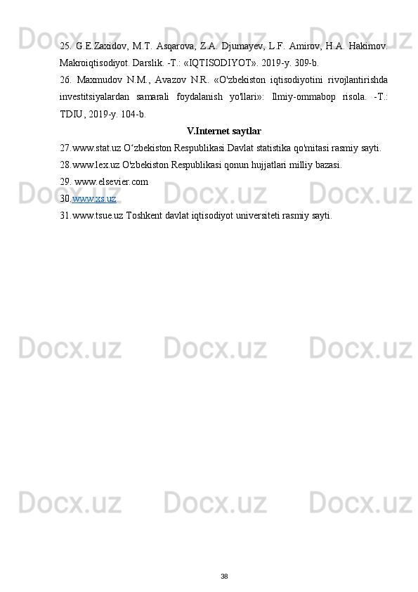 25.   G.E.Zaxidov,   M.T.   Asqarova,   Z.A.   Djumayev,   L.F.   Amirov,   H.A.   Hakimov.
Makroiqtisodiyot. Darslik. -T.: «IQTISODIYOT». 2019-y. 309-b.
26.   Maxmudov   N.M.,   Avazov   N.R.   «O'zbekiston   iqtisodiyotini   rivojlantirishda
investitsiyalardan   samarali   foydalanish   yo ' llari »:   Ilmiy - ommabop   risola .   - T .:
TDIU , 2019- y .  104-b.
V.Internet saytlar
27.www.stat.uz O zbekiston Respublikasi Davlat statistika qo'mitasi rasmiy sayti.ʻ
28.www.lex.uz O'zbekiston Respublikasi qonun hujjatlari milliy bazasi.
29.  www.elsevier.com
30. www.xs.uz
31.www.tsue.uz Toshkent davlat iqtisodiyot universiteti rasmiy sayti.
38 