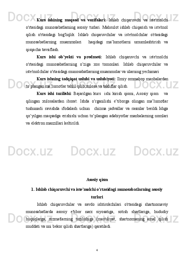 Kurs   ishining   maqsad   va   vazifalari:   Ishlab   chiqaruvchi   va   iste'molchi
o'rtasidagi   munosabatlarning   asosiy   turlari.   Mahsulot   ishlab   chiqarish   va   iste'mol
qilish   o'rtasidagi   bog'liqlik.   Ishlab   chiqaruvchilar   va   iste'molchilar   o'rtasidagi
munosabatlarning   muammolari     haqidagi   ma’lumotlarni   umumlashtirish   va
qisqacha tavsiflash.
Kurs   ishi   ob’yekti   va   predmeti:   Ishlab   chiqaruvchi   va   iste'molchi
o'rtasidagi   munosabatlarning   o’ziga   xos   tomonlari.   Ishlab   chiqaruvchilar   va
iste'molchilar o'rtasidagi munosabatlarning muammolar va ularning yechimari
Kurs ishning tadqiqot uslubi va uslubiyoti:   Ilmiy ommabop manbalardan
to‘plangan ma’lumotlar tahlil qilib,xulosa va takliflar qilish.
Kurs   ishi   tuzilishi:   Bajarilgan   kurs     ishi   kirish   qismi,   Asosiy   qism       va
qilingan   xulosalardan   iborat.   Ishda   o‘rganilishi   e’tiborga   olingan   ma’lumotlar
tushunarli   ravishda   ifodalash   uchun     chizma   jadvallar   va   rasmlar   berildi.Ishga
qo‘yilgan maqsadga erishishi  uchun to‘plangan adabiyotlar manbalarning nomlari
va  elektron manzillari keltirildi.
Asosiy qism
1. Ishlab chiqaruvchi va iste'molchi o'rtasidagi munosabatlarning asosiy
turlari
Ishlab   chiqaruvchilar   va   savdo   ishtirokchilari   o'rtasidagi   shartnomaviy
munosabatlarda   asosiy   e'tibor   narx   siyosatiga,   sotish   shartlariga,   hududiy
huquqlarga,   xizmatlarning   tuzilishiga   (mas'uliyat,   shartnomaning   amal   qilish
muddati va uni bekor qilish shartlariga) qaratiladi.
4 