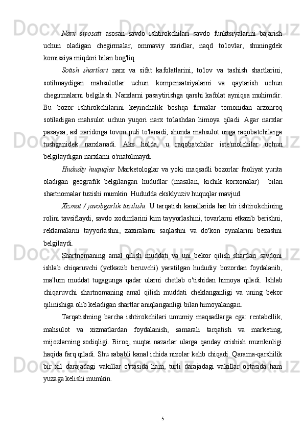 Narx   siyosati   asosan   savdo   ishtirokchilari   savdo   funktsiyalarini   bajarish
uchun   oladigan   chegirmalar,   ommaviy   xaridlar,   naqd   to'lovlar,   shuningdek
komissiya miqdori bilan bog'liq.
Sotish   shartlari   narx   va   sifat   kafolatlarini,   to'lov   va   tashish   shartlarini,
sotilmaydigan   mahsulotlar   uchun   kompensatsiyalarni   va   qaytarish   uchun
chegirmalarni  belgilash. Narxlarni  pasaytirishga  qarshi  kafolat  ayniqsa muhimdir.
Bu   bozor   ishtirokchilarini   keyinchalik   boshqa   firmalar   tomonidan   arzonroq
sotiladigan   mahsulot   uchun   yuqori   narx   to'lashdan   himoya   qiladi.   Agar   narxlar
pasaysa, asl xaridorga tovon puli to'lanadi, shunda mahsulot unga raqobatchilarga
tushganidek   narxlanadi.   Aks   holda,   u   raqobatchilar   iste'molchilar   uchun
belgilaydigan narxlarni o'rnatolmaydi.
Hududiy   huquqlar   Marketologlar   va   yoki   maqsadli   bozorlar   faoliyat   yurita
oladigan   geografik   belgilangan   hududlar   (masalan,   kichik   korxonalar )     bilan
shartnomalar tuzishi mumkin. Hududda eksklyuziv huquqlar mavjud.
Xizmat / javobgarlik tuzilishi.  U tarqatish kanallarida har bir ishtirokchining
rolini tavsiflaydi, savdo xodimlarini kim tayyorlashini, tovarlarni etkazib berishni,
reklamalarni   tayyorlashni,   zaxiralarni   saqlashni   va   do'kon   oynalarini   bezashni
belgilaydi.
Shartnomaning   amal   qilish   muddati   va   uni   bekor   qilish   shartlari   savdoni
ishlab   chiqaruvchi   (yetkazib   beruvchi)   yaratilgan   hududiy   bozordan   foydalanib,
ma'lum   muddat   tugagunga   qadar   ularni   chetlab   o'tishidan   himoya   qiladi.   Ishlab
chiqaruvchi   shartnomaning   amal   qilish   muddati   cheklanganligi   va   uning   bekor
qilinishiga olib keladigan shartlar aniqlanganligi bilan himoyalangan.
Tarqatishning   barcha   ishtirokchilari   umumiy   maqsadlarga   ega:   rentabellik,
mahsulot   va   xizmatlardan   foydalanish,   samarali   tarqatish   va   marketing,
mijozlarning   sodiqligi.   Biroq,   nuqtai   nazarlar   ularga   qanday   erishish   mumkinligi
haqida farq qiladi. Shu sababli kanal ichida nizolar kelib chiqadi. Qarama-qarshilik
bir   xil   darajadagi   vakillar   o'rtasida   ham,   turli   darajadagi   vakillar   o'rtasida   ham
yuzaga kelishi mumkin.
5 