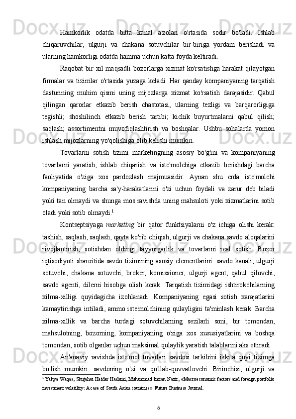 Hamkorlik   odatda   bitta   kanal   a'zolari   o'rtasida   sodir   bo'ladi.   Ishlab
chiqaruvchilar,   ulgurji   va   chakana   sotuvchilar   bir-biriga   yordam   berishadi   va
ularning hamkorligi odatda hamma uchun katta foyda keltiradi.
Raqobat  bir   xil   maqsadli  bozorlarga  xizmat  ko'rsatishga  harakat  qilayotgan
firmalar   va  tizimlar  o'rtasida   yuzaga  keladi.  Har  qanday   kompaniyaning  tarqatish
dasturining   muhim   qismi   uning   mijozlarga   xizmat   ko'rsatish   darajasidir.   Qabul
qilingan   qarorlar   etkazib   berish   chastotasi,   ularning   tezligi   va   barqarorligiga
tegishli;   shoshilinch   etkazib   berish   tartibi;   kichik   buyurtmalarni   qabul   qilish;
saqlash;   assortimentni   muvofiqlashtirish   va   boshqalar.   Ushbu   sohalarda   yomon
ishlash mijozlarning yo'qolishiga olib kelishi mumkin.
Tovarlarni   sotish   tizimi   marketingning   asosiy   bo'g'ini   va   kompaniyaning
tovarlarni   yaratish,   ishlab   chiqarish   va   iste'molchiga   etkazib   berishdagi   barcha
faoliyatida   o'ziga   xos   pardozlash   majmuasidir.   Aynan   shu   erda   iste'molchi
kompaniyaning   barcha   sa'y-harakatlarini   o'zi   uchun   foydali   va   zarur   deb   biladi
yoki tan olmaydi va shunga mos ravishda uning mahsuloti yoki xizmatlarini sotib
oladi yoki sotib olmaydi. 1
Kontseptsiyaga   marketing   bir   qator   funktsiyalarni   o'z   ichiga   olishi   kerak:
tashish, saqlash, saqlash, qayta ko'rib chiqish, ulgurji va chakana savdo aloqalarini
rivojlantirish;   sotishdan   oldingi   tayyorgarlik   va   tovarlarni   real   sotish.   Bozor
iqtisodiyoti sharoitida savdo tizimining asosiy elementlarini: savdo kanali, ulgurji
sotuvchi,   chakana   sotuvchi,   broker,   komissioner,   ulgurji   agent,   qabul   qiluvchi,
savdo   agenti,   dilerni   hisobga   olish   kerak.   Tarqatish   tizimidagi   ishtirokchilarning
xilma-xilligi   quyidagicha   izohlanadi.   Kompaniyaning   egasi   sotish   xarajatlarini
kamaytirishga intiladi, ammo iste'molchining qulayligini ta'minlash kerak. Barcha
xilma-xillik   va   barcha   turdagi   sotuvchilarning   sezilarli   soni,   bir   tomondan,
mahsulotning,   bozorning,   kompaniyaning   o'ziga   xos   xususiyatlarini   va   boshqa
tomondan, sotib olganlar uchun maksimal qulaylik yaratish talablarini aks ettiradi.
An'anaviy   ravishda   iste'mol   tovarlari   savdosi   tarkibini   ikkita   quyi   tizimga
bo'lish   mumkin:   savdoning   o'zi   va   qo'llab-quvvatlovchi.   Birinchisi,   ulgurji   va
1
  Yahya Waqas, Shujahat Haider Hashmi, Muhammad Imran Nazir, «Macroeconomic factors and foreign portfolio
investment volatility: A case of South Asian countries». Future Business Journal.
6 