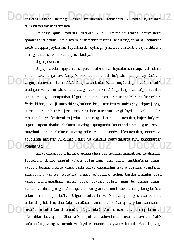 chakana   savdo   tarmog'i   bilan   ifodalanadi,   ikkinchisi   -   tovar   aylanishini
ta'minlaydigan infratuzilma.
Shunday   qilib,   tovarlar   harakati   -   bu   iste'molchilarning   ehtiyojlarini
qondirish va o'zlari uchun foyda olish uchun materiallar va tayyor mahsulotlarning
kelib   chiqqan   joylaridan   foydalanish   joylariga   jismoniy   harakatini   rejalashtirish,
amalga oshirish va nazorat qilish faoliyati.
Ulgurji savdo
Ulgurji savdo - qayta sotish yoki professional foydalanish maqsadida ularni
sotib   oluvchilarga   tovarlar   yoki   xizmatlarni   sotish   bo'yicha   har   qanday   faoliyat.
Ulgurji  sotuvchi  - turli  ishlab chiqaruvchilardan katta miqdordagi  tovarlarni sotib
oladigan   va   ularni   chakana   savdoga   yoki   iste'molchiga   to'g'ridan-to'g'ri   sotishni
tashkil etadigan kompaniya. Ulgurji sotuvchilar chakana sotuvchilardan farq qiladi.
Birinchidan, ulgurji sotuvchi rag'batlantirish, atmosfera va uning joylashgan joyiga
kamroq e'tibor beradi   tijorat korxonasi   beri u asosan oxirgi foydalanuvchilar bilan
emas, balki professional  mijozlar bilan shug'ullanadi. Ikkinchidan, hajmi bo'yicha
ulgurji   operatsiyalar   chakana   savdoga   qaraganda   kattaroqdir   va   ulgurji   savdo
maydoni   odatda   chakana   savdogarnikidan   kattaroqdir.   Uchinchidan,   qonun   va
soliqlarga   nisbatan   hukumat   ulgurji   va   chakana   sotuvchilarga   turli   tomonlardan
yondashadi.
Ishlab chiqaruvchi firmalar uchun ulgurji sotuvchilar xizmatidan foydalanish
foydalidir,   chunki   kapital   yetarli   bo'lsa   ham,   ular   uchun   mablag'larni   ulgurji
savdoni   tashkil   etishga   emas,   balki   ishlab   chiqarishni   rivojlantirishga   yo'naltirish
afzalroqdir.   Va,   o'z   navbatida,   ulgurji   sotuvchilar   uchun   barcha   firmalar   bilan
yaxshi   munosabatlarni   saqlab   qolish   foydali   bo'ladi,   agar   bu   ularga   ulgurji
samaradorlikning eng muhim quroli - keng assortiment, tovarlarning keng tanlovi
bilan   ta'minlangan   bo'lsa.   Ulgurji   sotuvchi   va   kompaniyaning   savdo   xizmati
o'rtasidagi tub farq shundaki, u nafaqat o'zining, balki har qanday kompaniyaning
tovarlarini   sotishdan   daromad   va   foyda   oladi.   Ammo   iste'molchilarning   ta'mi   va
afzalliklari   boshqacha.  Shunga  ko'ra, ulgurji  sotuvchining  tovar  tanlovi   qanchalik
ko'p   bo'lsa,   uning   daromadi   va   foydasi   shunchalik   yuqori   bo'ladi.   Albatta,   unga
7 