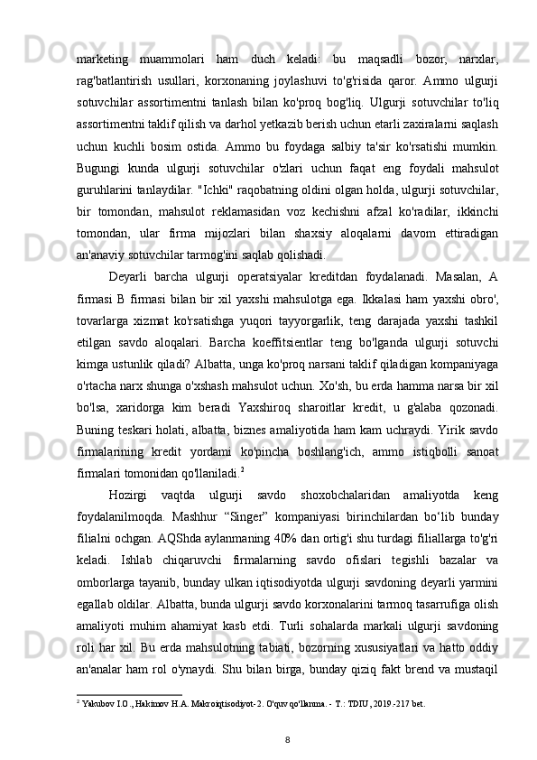 marketing   muammolari   ham   duch   keladi:   bu   maqsadli   bozor,   narxlar,
rag'batlantirish   usullari,   korxonaning   joylashuvi   to'g'risida   qaror.   Ammo   ulgurji
sotuvchilar   assortimentni   tanlash   bilan   ko'proq   bog'liq.   Ulgurji   sotuvchilar   to'liq
assortimentni taklif qilish va darhol yetkazib berish uchun etarli zaxiralarni saqlash
uchun   kuchli   bosim   ostida.   Ammo   bu   foydaga   salbiy   ta'sir   ko'rsatishi   mumkin.
Bugungi   kunda   ulgurji   sotuvchilar   o'zlari   uchun   faqat   eng   foydali   mahsulot
guruhlarini tanlaydilar. "Ichki" raqobatning oldini olgan holda, ulgurji sotuvchilar,
bir   tomondan,   mahsulot   reklamasidan   voz   kechishni   afzal   ko'radilar,   ikkinchi
tomondan,   ular   firma   mijozlari   bilan   shaxsiy   aloqalarni   davom   ettiradigan
an'anaviy sotuvchilar tarmog'ini saqlab qolishadi.
Deyarli   barcha   ulgurji   operatsiyalar   kreditdan   foydalanadi.   Masalan,   A
firmasi  B   firmasi  bilan  bir   xil   yaxshi  mahsulotga   ega.  Ikkalasi  ham   yaxshi  obro' ,
tovarlarga   xizmat   ko'rsatishga   yuqori   tayyorgarlik,   teng   darajada   yaxshi   tashkil
etilgan   savdo   aloqalari.   Barcha   koeffitsientlar   teng   bo'lganda   ulgurji   sotuvchi
kimga ustunlik qiladi? Albatta, unga ko'proq narsani taklif qiladigan kompaniyaga
o'rtacha narx  shunga o'xshash mahsulot uchun. Xo'sh, bu erda hamma narsa bir xil
bo'lsa,   xaridorga   kim   beradi   Yaxshiroq   sharoitlar   kredit,   u   g'alaba   qozonadi.
Buning teskari  holati, albatta, biznes  amaliyotida ham  kam  uchraydi. Yirik savdo
firmalarining   kredit   yordami   ko'pincha   boshlang'ich,   ammo   istiqbolli   sanoat
firmalari tomonidan qo'llaniladi. 2
Hozirgi   vaqtda   ulgurji   savdo   shoxobchalaridan   amaliyotda   keng
foydalanilmoqda.   Mashhur   “Singer”   kompaniyasi   birinchilardan   bo‘lib   bunday
filialni ochgan. AQShda aylanmaning 40% dan ortig'i shu turdagi filiallarga to'g'ri
keladi.   Ishlab   chiqaruvchi   firmalarning   savdo   ofislari   tegishli   bazalar   va
omborlarga tayanib, bunday ulkan iqtisodiyotda ulgurji savdoning deyarli yarmini
egallab oldilar. Albatta, bunda ulgurji savdo korxonalarini tarmoq tasarrufiga olish
amaliyoti   muhim   ahamiyat   kasb   etdi.   Turli   sohalarda   markali   ulgurji   savdoning
roli   har   xil.  Bu   erda   mahsulotning  tabiati,   bozorning  xususiyatlari   va   hatto  oddiy
an'analar   ham   rol   o'ynaydi.   Shu  bilan   birga,   bunday   qiziq  fakt   brend   va  mustaqil
2
 Yakubov I.O., Hakimov H.A. Makroiqtisodiyot-2. O'quv qo'llanma. - T.: TDIU, 2019.-217 bet.
8