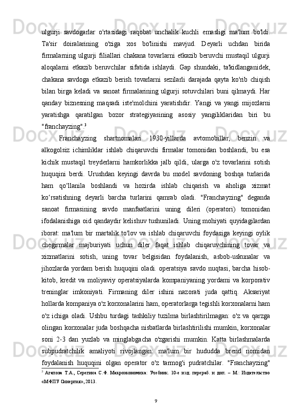 ulgurji   savdogarlar   o'rtasidagi   raqobat   unchalik   kuchli   emasligi   ma'lum   bo'ldi.
Ta'sir   doiralarining   o'ziga   xos   bo'linishi   mavjud.   Deyarli   uchdan   birida
firmalarning  ulgurji   filiallari   chakana   tovarlarni   etkazib  beruvchi   mustaqil  ulgurji
aloqalarni   etkazib   beruvchilar   sifatida   ishlaydi.   Gap   shundaki,   ta'kidlanganidek,
chakana   savdoga   etkazib   berish   tovarlarni   sezilarli   darajada   qayta   ko'rib   chiqish
bilan   birga   keladi   va   sanoat   firmalarining   ulgurji   sotuvchilari   buni   qilmaydi.   Har
qanday   biznesning   maqsadi   iste'molchini   yaratishdir.   Yangi   va   yangi   mijozlarni
yaratishga   qaratilgan   bozor   strategiyasining   asosiy   yangiliklaridan   biri   bu
"franchayzing". 3
Franchayzing   shartnomalari   1930-yillarda   avtomobillar,   benzin   va
alkogolsiz   ichimliklar   ishlab   chiqaruvchi   firmalar   tomonidan   boshlandi,   bu   esa
kichik   mustaqil   treyderlarni   hamkorlikka   jalb   qildi,   ularga   o'z   tovarlarini   sotish
huquqini   berdi.   Urushdan   keyingi   davrda   bu   model   savdoning   boshqa   turlarida
ham   qo‘llanila   boshlandi   va   hozirda   ishlab   chiqarish   va   aholiga   xizmat
ko‘rsatishning   deyarli   barcha   turlarini   qamrab   oladi.   "Franchayzing"   deganda
sanoat   firmasining   savdo   manfaatlarini   uning   dileri   (operatori)   tomonidan
ifodalanishiga oid qandaydir kelishuv tushuniladi. Uning mohiyati quyidagilardan
iborat:   ma'lum   bir   martalik   to'lov   va   ishlab   chiqaruvchi   foydasiga   keyingi   oylik
chegirmalar   majburiyati   uchun   diler   faqat   ishlab   chiqaruvchining   tovar   va
xizmatlarini   sotish,   uning   tovar   belgisidan   foydalanish,   asbob-uskunalar   va
jihozlarda   yordam   berish   huquqini   oladi.   operatsiya   savdo   nuqtasi ,   barcha   hisob-
kitob,   kredit   va   moliyaviy   operatsiyalarda   kompaniyaning   yordami   va   korporativ
treninglar   imkoniyati.   Firmaning   diler   ishini   nazorati   juda   qattiq.   Aksariyat
hollarda kompaniya o'z korxonalarini ham, operatorlarga tegishli korxonalarni ham
o'z   ichiga   oladi.   Ushbu   turdagi   tashkiliy   tuzilma   birlashtirilmagan:   o'z   va   qarzga
olingan korxonalar juda boshqacha nisbatlarda birlashtirilishi mumkin, korxonalar
soni   2-3   dan   yuzlab   va   minglabgacha   o'zgarishi   mumkin.   Katta   birlashmalarda
subpudratchilik   amaliyoti   rivojlangan:   ma'lum   bir   hududda   brend   nomidan
foydalanish   huquqini   olgan   operator   o'z   tarmog'i   pudratchilar.   "Franchayzing"
3
  Агапова   Т.А.,   Серегина   С.Ф.   Макроэкономика:   Учебник.   10-е   изд.   перераб.   и   доп.   –   М.:   Издательство
«МФПУ Синергия», 2013.
9 