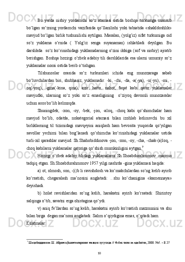 Bu   yerda   nisbiy   yordamchi   so‘z   atamasi   ostida   boshqa   turkumga   mansub
bo‘lgan so‘zning  yordamchi  vazifasida  qo‘llanilishi  yoki  tabiatida «shakldoshlik»
mavjud bo‘lgan birlik tushunilishi aytilgan. Masalan, (yolg’iz) sifat turkumiga oid
so‘z   yuklama   o‘rnida   (   Yolg’iz   senga   suyanaman)   ishlatiladi   deyilgan.   Bu
darslikda   so‘z ko‘rinishidagi  yuklamalarning o‘zini  ikkiga (sof  va nisbiy)  ajratib
berishgan. Boshqa hozirgi o‘zbek adabiy tili darsliklarida esa ularni umumiy so‘z
yuklamalar nomi ostida berib o‘tishgan. 
Tilshunoslar   orasida   so‘z   turkumlari   ichida   eng   munozaraga   sabab
bo‘luvchilardan   biri,   shubhasiz,   yuklamadir.   -ki,   -chi,   -da,   -a(-ya),   -u(-yu),   -mi,   -
oq(-yoq),   -gina(-kina,   qina),   axir,   hatto,   nahot,   faqat   kabi   qator   yuklamalar
mavjudki,   ularning   so‘z   yoki   so‘z   emasligining     o‘ziyoq   davomli   munozaralar
uchun asos bo‘lib kelmoqda. 
Shuningdek,   -xon,   -oy,   -bek,   -jon,   -aloq,   -choq   kabi   qo‘shimchalar   ham
mavjud   bo‘lib,   odatda,   nokategorial   atamasi   bilan   izohlab   kelinuvchi   bu   xil
birliklarning   til   tizimidagi   mavqeyini   aniqlash   ham   bevosita   yuqorida   qo‘yilgan
savollar   yechimi   bilan   bog’lanadi   qo‘shimcha   ko‘rinishidagi   yuklamalar   ustida
turli-xil qarashlar mavjud. Sh.Shahobiddinova -jon, -xon, -oy, -cha, -chak-(a)loq, -
choq kabilarni yuklamalar qatoriga qo‘shish mumkinligini aytgan. 7
 
Hozirgi  o‘zbek adabiy  tilidagi  yuklamalarni  Sh.Shoabdurahmonov   maxsus
tadqiq etgan. Sh.Shoabdurahmonov 1957 yilgi nashrda -gina yuklamasi haqida: 
a) ot, olmosh, son, -(i)b li ravishdosh va ko‘makchilardan so‘ng kelib ayirib
ko‘rsatish,   chegaralash   ma’nosini   anglatadi:   ...shu   ko‘chanigina   «kamennaya»
deyishadi. 
b)   holat   ravishlaridan   so‘ng   kelib,   harakatni   ayirib   ko‘rsatadi:   Shirintoy
salqinga o‘tib, savatni erga ohistagina qo‘ydi. 
v) aniq fe’llardan so‘ng kelib, harakatni ayirib ko‘rsatish mazmunini va shu
bilan birga  degan ma’noni anglatadi: Salim o‘qiydigina emas, o‘qitadi ham. 
Eslatmalar: 
7
 Шаҳобиддинова Ш. Айрим қўшимчаларнинг мавқеи хусусида // Фзбек тили ва адабиёти, 2000. №5. – Б.27 
10 