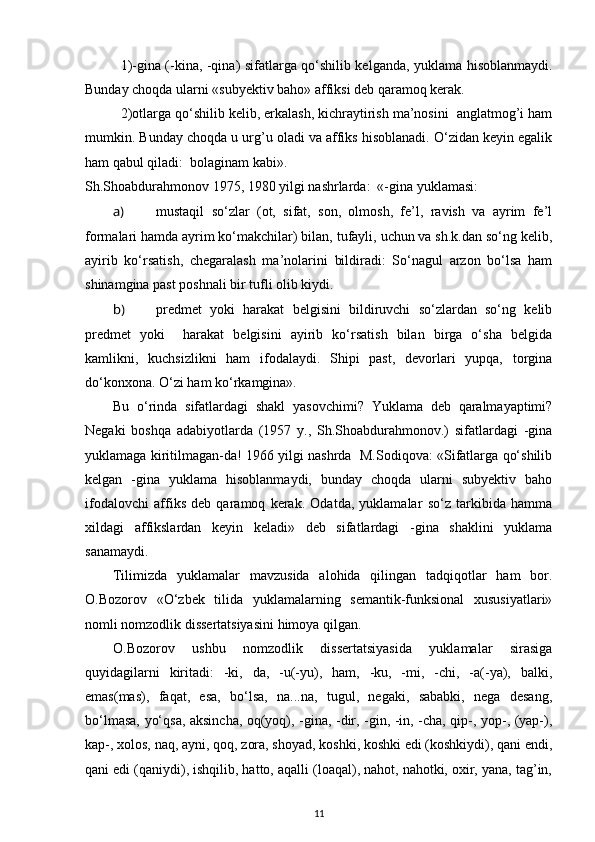 1)-gina (-kina, -qina) sifatlarga qo‘shilib kelganda, yuklama hisoblanmaydi.
Bunday choqda ularni «subyektiv baho» affiksi deb qaramoq kerak. 
2)otlarga qo‘shilib kelib, erkalash, kichraytirish ma’nosini  anglatmog’i ham
mumkin. Bunday choqda u urg’u oladi va affiks hisoblanadi. O‘zidan keyin egalik
ham qabul qiladi:  bolaginam kabi». 
Sh.Shoabdurahmonov 1975, 1980 yilgi nashrlarda:  «-gina yuklamasi: 
a) mustaqil   so‘zlar   (ot,   sifat,   son,   olmosh,   fe’l,   ravish   va   ayrim   fe’l
formalari hamda ayrim ko‘makchilar) bilan, tufayli, uchun va sh.k.dan so‘ng kelib,
ayirib   ko‘rsatish,   chegaralash   ma’nolarini   bildiradi:   So‘nagul   arzon   bo‘lsa   ham
shinamgina past poshnali bir tufli olib kiydi. 
b) predmet   yoki   harakat   belgisini   bildiruvchi   so‘zlardan   so‘ng   kelib
predmet   yoki     harakat   belgisini   ayirib   ko‘rsatish   bilan   birga   o‘sha   belgida
kamlikni,   kuchsizlikni   ham   ifodalaydi.   Shipi   past,   devorlari   yupqa,   torgina
do‘konxona. O‘zi ham ko‘rkamgina». 
Bu   o‘rinda   sifatlardagi   shakl   yasovchimi?   Yuklama   deb   qaralmayaptimi?
Negaki   boshqa   adabiyotlarda   (1957   y.,   Sh.Shoabdurahmonov.)   sifatlardagi   -gina
yuklamaga kiritilmagan-da! 1966 yilgi nashrda  M.Sodiqova: «Sifatlarga qo‘shilib
kelgan   -gina   yuklama   hisoblanmaydi,   bunday   choqda   ularni   subyektiv   baho
ifodalovchi   affiks   deb   qaramoq   kerak.   Odatda,   yuklamalar   so‘z   tarkibida   hamma
xildagi   affikslardan   keyin   keladi»   deb   sifatlardagi   -gina   shaklini   yuklama
sanamaydi. 
Tilimizda   yuklamalar   mavzusida   alohida   qilingan   tadqiqotlar   ham   bor.
O.Bozorov   «O‘zbek   tilida   yuklamalarning   semantik-funksional   xususiyatlari»
nomli nomzodlik dissertatsiyasini himoya qilgan. 
O.Bozorov   ushbu   nomzodlik   dissertatsiyasida   yuklamalar   sirasiga
quyidagilarni   kiritadi:   -ki,   da,   -u(-yu),   ham,   -ku,   -mi,   -chi,   -a(-ya),   balki,
emas(mas),   faqat,   esa,   bo‘lsa,   na...na,   tugul,   negaki,   sababki,   nega   desang,
bo‘lmasa, yo‘qsa, aksincha, oq(yoq), -gina, -dir, -gin, -in, -cha, qip-, yop-, (yap-),
kap-, xolos, naq, ayni, qoq, zora, shoyad, koshki, koshki edi (koshkiydi), qani endi,
qani edi (qaniydi), ishqilib, hatto, aqalli (loaqal), nahot, nahotki, oxir, yana, tag’in,
11 