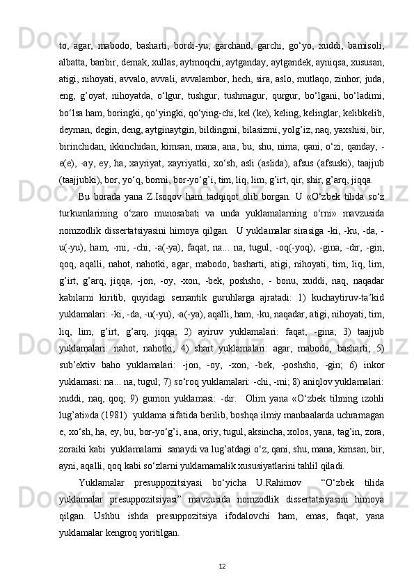 to,   agar,   mabodo,   basharti,   bordi-yu,   garchand,   garchi,   go‘yo,   xuddi,   bamisoli,
albatta, baribir, demak, xullas, aytmoqchi, aytganday, aytgandek, ayniqsa, xususan,
atigi, nihoyati, avvalo, avvali, avvalambor, hech, sira, aslo, mutlaqo, zinhor, juda,
eng,   g’oyat,   nihoyatda,   o‘lgur,   tushgur,   tushmagur,   qurgur,   bo‘lgani,   bo‘ladimi,
bo‘lsa ham, boringki, qo‘yingki, qo‘ying-chi, kel (ke), keling, kelinglar, kelibkelib,
deyman, degin, deng, aytginaytgin, bildingmi, bilasizmi, yolg’iz, naq, yaxshisi, bir,
birinchidan,   ikkinchidan,   kimsan,   mana,   ana,   bu,   shu,   nima,   qani,   o‘zi,   qanday,   -
e(e),   -ay,   ey,   ha,   xayriyat,   xayriyatki,   xo‘sh,   asli   (aslida),   afsus   (afsuski),   taajjub
(taajjubki), bor, yo‘q, bormi, bor-yo‘g’i, tim, liq, lim, g’irt, qir, shir, g’arq, jiqqa. 
Bu   borada   yana   Z.Isoqov   ham   tadqiqot   olib   borgan.   U   «O‘zbek   tilida   so‘z
turkumlarining   o‘zaro   munosabati   va   unda   yuklamalarning   o‘rni»   mavzusida
nomzodlik dissertatsiyasini  himoya  qilgan.    U yuklamalar   sirasiga  -ki,  -ku, -da, -
u(-yu),   ham,   -mi,   -chi,   -a(-ya),   faqat,   na...   na,   tugul,   -oq(-yoq),   -gina,   -dir,   -gin,
qoq,   aqalli,   nahot,   nahotki,   agar,   mabodo,   basharti,   atigi,   nihoyati,   tim,   liq,   lim,
g’irt,   g’arq,   jiqqa,   -jon,   -oy,   -xon,   -bek,   poshsho,   -   bonu,   xuddi,   naq,   naqadar
kabilarni   kiritib,   quyidagi   semantik   guruhlarga   ajratadi:   1)   kuchaytiruv-ta’kid
yuklamalari: -ki, -da, -u(-yu), -a(-ya), aqalli, ham, -ku, naqadar, atigi, nihoyati, tim,
liq,   lim,   g’irt,   g’arq,   jiqqa;   2)   ayiruv   yuklamalari:   faqat,   -gina;   3)   taajjub
yuklamalari:   nahot,   nahotki;   4)   shart   yuklamalari:   agar,   mabodo,   basharti;   5)
sub’ektiv   baho   yuklamalari:   -jon,   -oy,   -xon,   -bek,   -poshsho,   -gin;   6)   inkor
yuklamasi: na... na, tugul; 7) so‘roq yuklamalari: -chi, -mi; 8) aniqlov yuklamalari:
xuddi,   naq,   qoq;   9)   gumon   yuklamasi:   -dir.     Olim   yana   «O‘zbek   tilining   izohli
lug’ati»da (1981)  yuklama sifatida berilib, boshqa ilmiy manbaalarda uchramagan
e, xo‘sh, ha, ey, bu, bor-yo‘g’i, ana, oriy, tugul, aksincha, xolos, yana, tag’in, zora,
zoraiki kabi  yuklamalarni  sanaydi va lug’atdagi o‘z, qani, shu, mana, kimsan, bir,
ayni, aqalli, qoq kabi so‘zlarni yuklamamalik xususiyatlarini tahlil qiladi. 
Yuklamalar   presuppozitsiyasi   bo‘yicha   U.Rahimov     “O‘zbek   tilida
yuklamalar   presuppozitsiyasi”   mavzusida   nomzodlik   dissertatsiyasini   himoya
qilgan.   Ushbu   ishda   presuppozitsiya   ifodalovchi   ham,   emas,   faqat,   yana
yuklamalar kengroq yoritilgan. 
12 