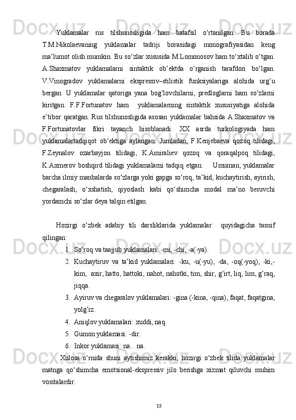 Yuklamalar   rus   tilshunosligida   ham   batafsil   o‘rtanilgan.   Bu   borada
T.M.Nikolaevaning   yuklamalar   tadriji   borasidagi   monografiyasidan   keng
ma’lumot olish mumkin. Bu so‘zlar xususida M.Lomonosov ham to‘xtalib o‘tgan.
A.Shaxmatov   yuklamalarni   sintaktik   ob’ektda   o‘rganish   tarafdori   bo‘lgan.
V.Vinogradov   yuklamalarni   ekspressiv–stilistik   funksiyalariga   alohida   urg’u
bergan.   U   yuklamalar   qatoriga   yana   bog’lovchilarni,   predloglarni   ham   so‘zlarni
kiritgan.   F.F.Fortunatov   ham     yuklamalarning   sintaktik   xususiyatiga   alohida
e’tibor   qaratgan.   Rus   tilshunosligida   asosan   yuklamalar   bahsida   A.Shaxmatov   va
F.Fortunatovlar   fikri   tayanch   hisoblanadi.   XX   asrda   turkologiyada   ham
yuklamalartadqiqot   ob’ektiga   aylangan.   Jumladan,   F.Kenjebaeva   qozoq   tilidagi,
F.Zeynalov   ozarbayjon   tilidagi,   K.Amiraliev   qozoq   va   qoraqalpoq   tilidagi,
K.Axmerov   boshqird   tilidagi   yuklamalarni   tadqiq   etgan.         Umuman,   yuklamalar
barcha ilmiy manbalarda so‘zlarga yoki gapga so‘roq, ta’kid, kuchaytirish, ayirish,
chegaralash,   o‘xshatish,   qiyoslash   kabi   qo‘shimcha   modal   ma’no   beruvchi
yordamchi so‘zlar deya talqin etilgan.   
Hozirgi   o‘zbek   adabiy   tili   darsliklarida   yuklamalar     quyidagicha   tasnif
qilingan:  
1. So‘roq va taajjub yuklamalari: -mi, -chi, -a(-ya).  
2. Kuchaytiruv   va   ta’kid   yuklamalari:   -ku,   -u(-yu),   -da,   -oq(-yoq),   -ki,-
kim,   axir, hatto, hattoki, nahot, nahotki, tim, shir, g’irt, liq, lim, g’raq,
jiqqa.  
3. Ayiruv va chegaralov yuklamalari: -gina (-kina, -qina), faqat, faqatgina,
yolg’iz.  
4. Aniqlov yuklamalari: xuddi, naq.  
5. Gumon yuklamasi: -dir.  
6. Inkor yuklamasi: na... na. 
Xulosa   o‘rnida   shuni   aytishimiz   kerakki,   hozirgi   o‘zbek   tilida   yuklamalar
matnga   qo‘shimcha   emotsional-ekspressiv   jilo   berishga   xizmat   qiluvchi   muhim
vositalardir. 
13 