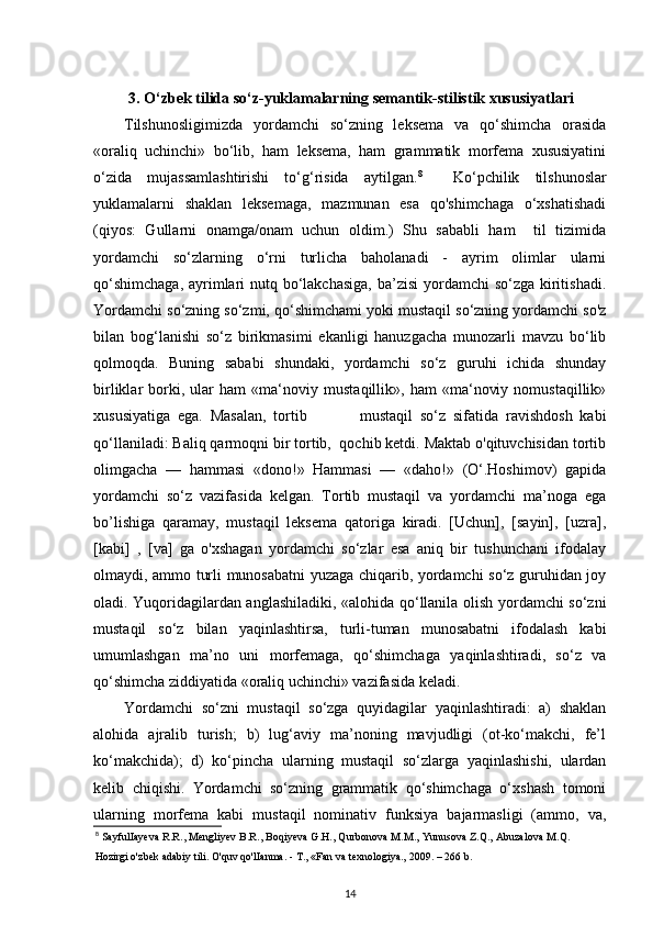 3.  O‘zbek tilida so‘z-yuklamalarning semantik-stilistik xususiyatlari
Tilshunosligimizda   yordamchi   so‘zning   leksema   va   qo‘shimcha   orasida
«oraliq   uchinchi»   bo‘lib,   ham   leksema,   ham   grammatik   morfema   xususiyatini
o‘zida   mujassamlashtirishi   to‘g‘risida   aytilgan. 8
    Ko‘pchilik   tilshunoslar
yuklamalarni   shaklan   leksemaga,   mazmunan   esa   qo'shimchaga   o‘xshatishadi
(qiyos:   Gullarni   onamga/onam   uchun   oldim.)   Shu   sababli   ham     til   tizimida
yordamchi   so‘zlarning   o‘rni   turlicha   baholanadi   -   ayrim   olimlar   ularni
qo‘shimchaga,  ayrimlari nutq bo‘lakchasiga,  ba’zisi  yordamchi  so‘zga kiritishadi.
Yordamchi so‘zning so‘zmi, qo‘shimchami yoki mustaqil so‘zning yordamchi so'z
bilan   bog‘lanishi   so‘z   birikmasimi   ekanligi   hanuzgacha   munozarli   mavzu   bo‘lib
qolmoqda.   Buning   sababi   shundaki,   yordamchi   so‘z   guruhi   ichida   shunday
birliklar   borki,   ular   ham   «ma‘noviy   mustaqillik»,   ham   «ma‘noviy   nomustaqillik»
xususiyatiga   ega.   Masalan,   tortib               mustaqil   so‘z   sifatida   ravishdosh   kabi
qo‘llaniladi: Baliq qarmoqni bir tortib,  qochib ketdi. Maktab o'qituvchisidan tortib
olimgacha   —   hammasi   «dono!»   Hammasi   —   «daho!»   (O‘.Hoshimov)   gapida
yordamchi   so‘z   vazifasida   kelgan.   Tortib   mustaqil   va   yordamchi   ma’noga   ega
bo’lishiga   qaramay,   mustaqil   leksema   qatoriga   kiradi.   [Uchun],   [sayin],   [uzra],
[kabi]   ,   [va]   ga   o'xshagan   yordamchi   so‘zlar   esa   aniq   bir   tushunchani   ifodalay
olmaydi, ammo turli munosabatni yuzaga chiqarib, yordamchi so‘z guruhidan joy
oladi. Yuqoridagilardan anglashiladiki, «alohida qo‘llanila olish yordamchi so‘zni
mustaqil   so‘z   bilan   yaqinlashtirsa,   turli-tuman   munosabatni   ifodalash   kabi
umumlashgan   ma’no   uni   morfemaga,   qo‘shimchaga   yaqinlashtiradi,   so‘z   va
qo‘shimcha ziddiyatida «oraliq uchinchi» vazifasida keladi. 
Yordamchi   so‘zni   mustaqil   so‘zga   quyidagilar   yaqinlashtiradi:   a)   shaklan
alohida   ajralib   turish;   b)   lug‘aviy   ma’noning   mavjudligi   (ot-ko‘makchi,   fe’l
ko‘makchida);   d)   ko‘pincha   ularning   mustaqil   so‘zlarga   yaqinlashishi,   ulardan
kelib   chiqishi.   Yordamchi   so‘zning   grammatik   qo‘shimchaga   o‘xshash   tomoni
ularning   morfema   kabi   mustaqil   nominativ   funksiya   bajarmasligi   (ammo,   va,
8
 SayfulIayeva R.R., Mengliyev B.R., Boqiyeva G.H., Qurbonova M.M., Yunusova Z.Q., Abuzalova M.Q.
Hozirgi o'zbek adabiy tili. O'quv qo'lIanma. - T., «Fan va texnologiya., 2009. – 266 b. 
14 