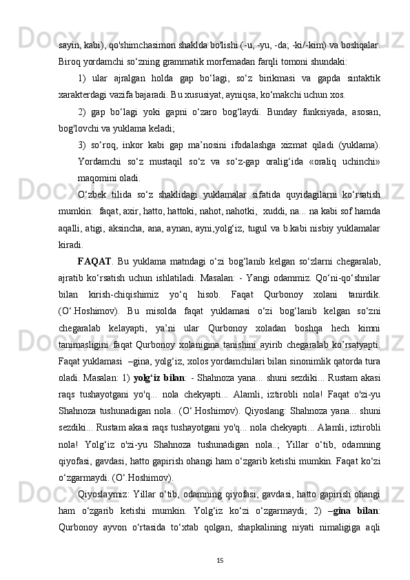 sayin, kabi), qo'shimchasimon shaklda bo'lishi (-u, -yu, -da; -ki/-kim) va boshqalar.
Biroq yordamchi so‘zning grammatik morfemadan farqli tomoni shundaki: 
1)   ular   ajralgan   holda   gap   bo‘lagi,   so‘z   birikmasi   va   gapda   sintaktik
xarakterdagi vazifa bajaradi. Bu xususiyat, ayniqsa, ko‘makchi uchun xos. 
2)   gap   bo‘lagi   yoki   gapni   o‘zaro   bog‘laydi.   Bunday   funksiyada,   asosan,
bog'lovchi va yuklama keladi; 
3)   so‘roq,   inkor   kabi   gap   ma’nosini   ifodalashga   xizmat   qiladi   (yuklama).
Yordamchi   so‘z   mustaqil   so‘z   va   so‘z-gap   oralig‘ida   «oraliq   uchinchi»
maqomini oladi.  
O‘zbek   tilida   so‘z   shaklidagi   yuklamalar   sifatida   quyidagilarni   ko‘rsatish
mumkin:  faqat, axir, hatto, hattoki, nahot, nahotki,  xuddi, na... na kabi sof hamda
aqalli, atigi, aksincha, ana, aynan, ayni,yolg‘iz, tugul va b.kabi nisbiy yuklamalar
kiradi. 
FAQAT .   Bu   yuklama   matndagi   o‘zi   bog‘lanib   kelgan   so‘zlarni   chegaralab,
ajratib   ko‘rsatish   uchun   ishlatiladi.   Masalan:   -   Yangi   odammiz.   Qo‘ni-qo‘shnilar
bilan   kirish-chiqishimiz   yo‘q   hisob.   Faqat   Qurbonoy   xolani   tanirdik.
(O‘.Hoshimov).   Bu   misolda   faqat   yuklamasi   o‘zi   bog‘lanib   kelgan   so‘zni
chegaralab   kelayapti,   ya’ni   ular   Qurbonoy   xoladan   boshqa   hech   kimni
tanimasligini   faqat   Qurbonoy   xolanigina   tanishini   ayirib   chegaralab   ko’rsatyapti.
Faqat yuklamasi  –gina, yolg‘iz, xolos yordamchilari bilan sinonimlik qatorda tura
oladi. Masalan:  1)   yolg‘iz bilan : - Shahnoza yana... shuni sezdiki... Rustam akasi
raqs   tushayotgani   yo'q...   nola   chekyapti...   Alamli,   iztirobli   nola!   Faqat   o'zi-yu
Shahnoza  tushunadigan   nola..  (O‘.Hoshimov).  Qiyoslang:   Shahnoza   yana...  shuni
sezdiki... Rustam  akasi  raqs tushayotgani yo'q... nola chekyapti... Alamli, iztirobli
nola!   Yolg‘iz   o'zi-yu   Shahnoza   tushunadigan   nola..;   Yillar   o‘tib,   odamning
qiyofasi, gavdasi, hatto gapirish ohangi ham o‘zgarib ketishi mumkin. Faqat ko‘zi
o‘zgarmaydi. (O‘.Hoshimov).   
Qiyoslaymiz:   Yillar   o‘tib,  odamning qiyofasi,  gavdasi,  hatto  gapirish  ohangi
ham   o‘zgarib   ketishi   mumkin.   Yolg‘iz   ko‘zi   o‘zgarmaydi;   2)   – gina   bilan :
Qurbonoy   ayvon   o‘rtasida   to‘xtab   qolgan,   shapkalining   niyati   nimaligiga   aqli
15 