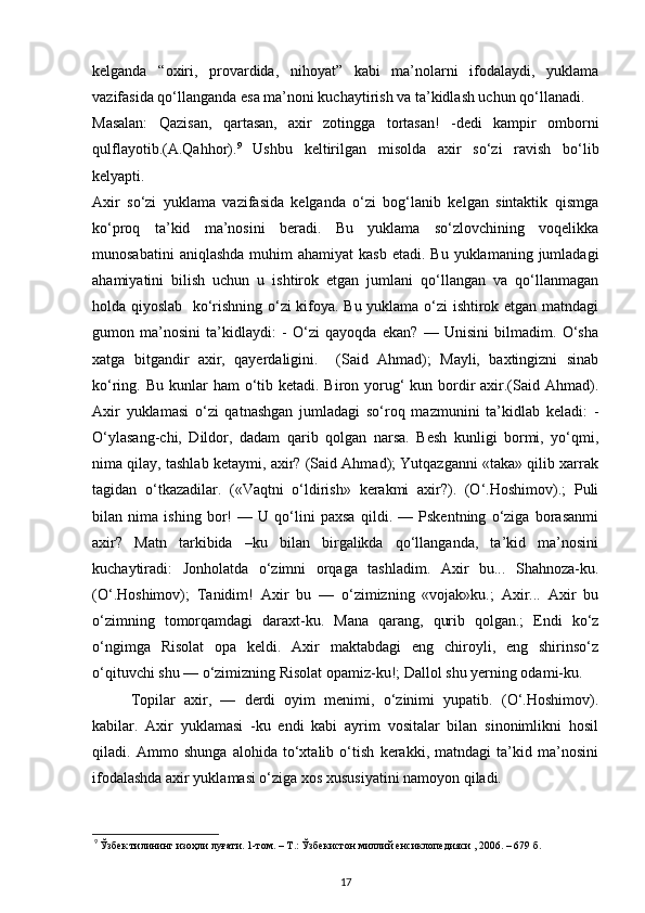 kelganda   “oxiri,   provardida,   nihoyat”   kabi   ma’nolarni   ifodalaydi,   yuklama
vazifasida qo‘llanganda esa ma’noni kuchaytirish va ta’kidlash uchun qo‘llanadi. 
Masalan:   Qazisan,   qartasan,   axir   zotingga   tortasan!   -dedi   kampir   omborni
qulflayotib.(A.Qahhor). 9
  Ushbu   keltirilgan   misolda   axir   so‘zi   ravish   bo‘lib
kelyapti.  
Axir   so‘zi   yuklama   vazifasida   kelganda   o‘zi   bog‘lanib   kelgan   sintaktik   qismga
ko‘proq   ta’kid   ma’nosini   beradi.   Bu   yuklama   so‘zlovchining   voqelikka
munosabatini   aniqlashda  muhim  ahamiyat  kasb  etadi.  Bu  yuklamaning jumladagi
ahamiyatini   bilish   uchun   u   ishtirok   etgan   jumlani   qo‘llangan   va   qo‘llanmagan
holda qiyoslab     ko‘rishning o‘zi kifoya. Bu yuklama o‘zi ishtirok etgan matndagi
gumon   ma’nosini   ta’kidlaydi:   -   O‘zi   qayoqda   ekan?   —   Unisini   bilmadim.   O‘sha
xatga   bitgandir   axir,   qayerdaligini.     (Said   Ahmad);   Mayli,   baxtingizni   sinab
ko‘ring. Bu kunlar  ham  o‘tib ketadi.  Biron yorug‘  kun bordir  axir.(Said Ahmad).
Axir   yuklamasi   o‘zi   qatnashgan   jumladagi   so‘roq   mazmunini   ta’kidlab   keladi:   -
O‘ylasang-chi,   Dildor,   dadam   qarib   qolgan   narsa.   Besh   kunligi   bormi,   yo‘qmi,
nima qilay, tashlab ketaymi, axir? (Said Ahmad); Yutqazganni «taka» qilib xarrak
tagidan   o‘tkazadilar.   («Vaqtni   o‘ldirish»   kerakmi   axir?).   (O‘.Hoshimov).;   Puli
bilan   nima   ishing   bor!   —   U   qo‘lini   paxsa   qildi.   —   Pskentning   o‘ziga   borasanmi
axir?   Matn   tarkibida   –ku   bilan   birgalikda   qo‘llanganda,   ta’kid   ma’nosini
kuchaytiradi:   Jonholatda   o‘zimni   orqaga   tashladim.   Axir   bu...   Shahnoza-ku.
(O‘.Hoshimov);   Tanidim!   Axir   bu   —   o‘zimizning   «vojak»ku.;   Axir...   Axir   bu
o‘zimning   tomorqamdagi   daraxt-ku.   Mana   qarang,   qurib   qolgan.;   Endi   ko‘z
o‘ngimga   Risolat   opa   keldi.   Axir   maktabdagi   eng   chiroyli,   eng   shirinso‘z
o‘qituvchi shu — o‘zimizning Risolat opamiz-ku!; Dallol shu yerning odami-ku. 
Topilar   axir,   —   derdi   oyim   menimi,   o‘zinimi   yupatib.   (O‘.Hoshimov).
kabilar.   Axir   yuklamasi   -ku   endi   kabi   ayrim   vositalar   bilan   sinonimlikni   hosil
qiladi.   Ammo   shunga   alohida   to‘xtalib   o‘tish   kerakki,   matndagi   ta’kid   ma’nosini
ifodalashda axir yuklamasi o‘ziga xos xususiyatini namoyon qiladi.   
9
 Ўзбек тилининг изоҳли луғати. 1-том. – Т.: Ўзбекистон миллий енсиклопедияси , 2006. – 679 б.    
17 