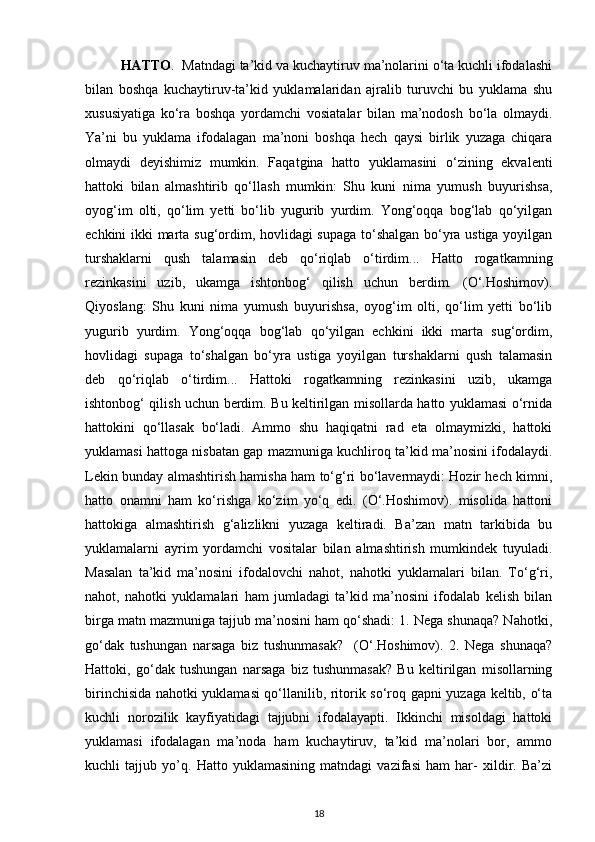 HATTO .  Matndagi ta’kid va kuchaytiruv ma’nolarini o‘ta kuchli ifodalashi
bilan   boshqa   kuchaytiruv-ta’kid   yuklamalaridan   ajralib   turuvchi   bu   yuklama   shu
xususiyatiga   ko‘ra   boshqa   yordamchi   vosiatalar   bilan   ma’nodosh   bo‘la   olmaydi.
Ya’ni   bu   yuklama   ifodalagan   ma’noni   boshqa   hech   qaysi   birlik   yuzaga   chiqara
olmaydi   deyishimiz   mumkin.   Faqatgina   hatto   yuklamasini   o‘zining   ekvalenti
hattoki   bilan   almashtirib   qo‘llash   mumkin:   Shu   kuni   nima   yumush   buyurishsa,
oyog‘im   olti,   qo‘lim   yetti   bo‘lib   yugurib   yurdim.   Yong‘oqqa   bog‘lab   qo‘yilgan
echkini ikki marta sug‘ordim, hovlidagi supaga to‘shalgan bo‘yra ustiga yoyilgan
turshaklarni   qush   talamasin   deb   qo‘riqlab   o‘tirdim...   Hatto   rogatkamning
rezinkasini   uzib,   ukamga   ishtonbog‘   qilish   uchun   berdim.   (O‘.Hoshimov).
Qiyoslang:   Shu   kuni   nima   yumush   buyurishsa,   oyog‘im   olti,   qo‘lim   yetti   bo‘lib
yugurib   yurdim.   Yong‘oqqa   bog‘lab   qo‘yilgan   echkini   ikki   marta   sug‘ordim,
hovlidagi   supaga   to‘shalgan   bo‘yra   ustiga   yoyilgan   turshaklarni   qush   talamasin
deb   qo‘riqlab   o‘tirdim...   Hattoki   rogatkamning   rezinkasini   uzib,   ukamga
ishtonbog‘ qilish uchun berdim. Bu keltirilgan misollarda hatto yuklamasi o‘rnida
hattokini   qo‘llasak   bo‘ladi.   Ammo   shu   haqiqatni   rad   eta   olmaymizki,   hattoki
yuklamasi hattoga nisbatan gap mazmuniga kuchliroq ta’kid ma’nosini ifodalaydi.
Lekin bunday almashtirish hamisha ham to‘g‘ri bo‘lavermaydi: Hozir hech kimni,
hatto   onamni   ham   ko‘rishga   ko‘zim   yo‘q   edi.   (O‘.Hoshimov).   misolida   hattoni
hattokiga   almashtirish   g‘alizlikni   yuzaga   keltiradi.   Ba’zan   matn   tarkibida   bu
yuklamalarni   ayrim   yordamchi   vositalar   bilan   almashtirish   mumkindek   tuyuladi.
Masalan   ta’kid   ma’nosini   ifodalovchi   nahot,   nahotki   yuklamalari   bilan.   To‘g‘ri,
nahot,   nahotki   yuklamalari   ham   jumladagi   ta’kid   ma’nosini   ifodalab   kelish   bilan
birga matn mazmuniga tajjub ma’nosini ham qo‘shadi: 1. Nega shunaqa? Nahotki,
go‘dak   tushungan   narsaga   biz   tushunmasak?     (O‘.Hoshimov).   2.   Nega   shunaqa?
Hattoki,   go‘dak   tushungan   narsaga   biz   tushunmasak?   Bu   keltirilgan   misollarning
birinchisida nahotki yuklamasi qo‘llanilib, ritorik so‘roq gapni yuzaga keltib, o‘ta
kuchli   norozilik   kayfiyatidagi   tajjubni   ifodalayapti.   Ikkinchi   misoldagi   hattoki
yuklamasi   ifodalagan   ma’noda   ham   kuchaytiruv,   ta’kid   ma’nolari   bor,   ammo
kuchli   tajjub   yo’q.   Hatto   yuklamasining   matndagi   vazifasi   ham   har-   xildir.   Ba’zi
18 