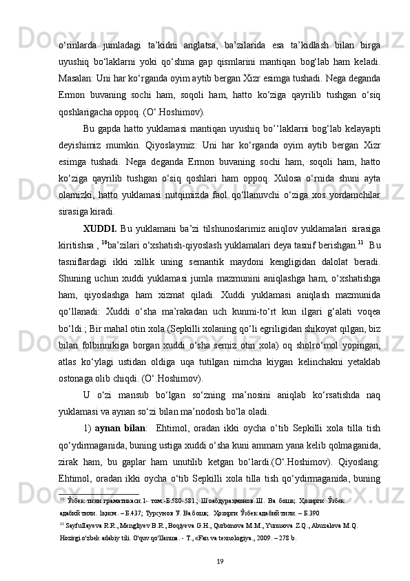 o‘rinlarda   jumladagi   ta’kidni   anglatsa,   ba’zilarida   esa   ta’kidlash   bilan   birga
uyushiq   bo‘laklarni   yoki   qo‘shma   gap   qismlarini   mantiqan   bog‘lab   ham   keladi.
Masalan: Uni har ko‘rganda oyim aytib bergan Xizr esimga tushadi. Nega deganda
Ermon   buvaning   sochi   ham,   soqoli   ham,   hatto   ko‘ziga   qayrilib   tushgan   o‘siq
qoshlarigacha oppoq. (O‘.Hoshimov). 
Bu   gapda   hatto  yuklamasi   mantiqan   uyushiq   bo’‘laklarni   bog‘lab   kelayapti
deyishimiz   mumkin.   Qiyoslaymiz:   Uni   har   ko‘rganda   oyim   aytib   bergan   Xizr
esimga   tushadi.   Nega   deganda   Ermon   buvaning   sochi   ham,   soqoli   ham,   hatto
ko‘ziga   qayrilib   tushgan   o‘siq   qoshlari   ham   oppoq.   Xulosa   o‘rnida   shuni   ayta
olamizki,   hatto   yuklamasi   nutqimizda   faol   qo‘llanuvchi   o‘ziga   xos   yordamchilar
sirasiga kiradi.  
XUDDI.   Bu   yuklamani   ba’zi   tilshunoslarimiz   aniqlov   yuklamalari   sirasiga
kiritishsa ,  10
ba’zilari o‘xshatish-qiyoslash yuklamalari deya tasnif berishgan. 11
  Bu
tasniflardagi   ikki   xillik   uning   semantik   maydoni   kengligidan   dalolat   beradi.
Shuning   uchun   xuddi   yuklamasi   jumla   mazmunini   aniqlashga   ham,   o‘xshatishga
ham,   qiyoslashga   ham   xizmat   qiladi.   Xuddi   yuklamasi   aniqlash   mazmunida
qo‘llanadi:   Xuddi   o‘sha   ma’rakadan   uch   kunmi-to‘rt   kun   ilgari   g‘alati   voqea
bo‘ldi.; Bir mahal otin xola (Sepkilli xolaning qo‘li egriligidan shikoyat qilgan, biz
bilan   folbinnikiga   borgan   xuddi   o‘sha   semiz   otin   xola)   oq   sholro‘mol   yopingan,
atlas   ko‘ylagi   ustidan   oldiga   uqa   tutilgan   nimcha   kiygan   kelinchakni   yetaklab
ostonaga olib chiqdi. (O‘.Hoshimov).
U   o‘zi   mansub   bo‘lgan   so‘zning   ma’nosini   aniqlab   ko‘rsatishda   naq
yuklamasi va aynan so‘zi bilan ma’nodosh bo‘la oladi. 
1)   aynan   bilan :     Ehtimol,   oradan   ikki   oycha   o‘tib   Sepkilli   xola   tilla   tish
qo‘ydirmaganida, buning ustiga xuddi o‘sha kuni ammam yana kelib qolmaganida,
zirak   ham,   bu   gaplar   ham   unutilib   ketgan   bo‘lardi.(O‘.Hoshimov).   Qiyoslang:
Ehtimol,   oradan   ikki   oycha   o‘tib   Sepkilli   xola   tilla   tish   qo‘ydirmaganida,   buning
10
  Ўзбек   тили   граматикаси.1-   том.-Б.580-581.;   Шоабдураҳмонов   Ш.   Ва   бошқ.   Ҳозирги   Ўзбек
адабий тили. 1қисм. – Б.437; Турсунов У. Ва бошқ.  Ҳозирги Ўзбек адабий тили. – Б.390 
11
 SayfulIayeva R.R., Mengliyev B.R., Boqiyeva G.H., Qurbonova M.M., Yunusova Z.Q., Abuzalova M.Q.
Hozirgi o'zbek adabiy tili. O'quv qo'lIanma. - T., «Fan va texnologiya., 2009. – 278 b. 
19 