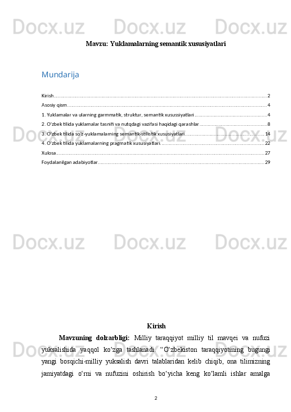 Mavzu:  Yuklamalarning semantik xususiyatlari
Mundarija
Kirish ............................................................................................................................................................ 2
Asosiy qism .................................................................................................................................................. 4
1. Yuklamalar va ularning garmmatik, struktur, semantik xusussiyatlari ..................................................... 4
2. O‘zbek tilida yuklamalar tasnifi va nutqdagi vazifasi haqidagi qarashlar ................................................. 8
3. O‘zbek tilida so‘z-yuklamalarning semantik-stilistik xususiyatlari .......................................................... 14
4. O‘zbek tilida yuklamalarning pragmatik xususiyatlari. ........................................................................... 22
Xulosa ........................................................................................................................................................ 27
Foydalanilgan adabiyotlar .......................................................................................................................... 29
Kirish
Mavzuning   dolzarbligi:   Milliy   taraqqiyot   milliy   til   mavqei   va   nufuzi
yuksalishida   yaqqol   ko‘zga   tashlanadi.   “O‘zbekiston   taraqqiyotining   bugungi
yangi   bosqichi-milliy   yuksalish   davri   talablaridan   kelib   chiqib,   ona   tilimizning
jamiyatdagi   o‘rni   va   nufuzini   oshirish   bo‘yicha   keng   ko‘lamli   ishlar   amalga
2 