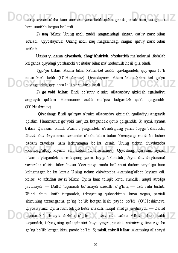 ustiga   aynan   o‘sha   kuni   ammam   yana   kelib   qolmaganida,   zirak   ham,   bu   gaplar
ham unutilib ketgan bo‘lardi. 
2)   naq   bilan :   Uning   moli   xuddi   magazindagi   singari   qat’iy   narx   bilan
sotiladi.   Qiyoslaymiz:   Uning   moli   naq   magazindagi   singari   qat’iy   narx   bilan
sotiladi. 
Ushbu   yuklama   qiyoslash,   chog‘ishtirish,   o‘xshatish   ma’nolarini   ifodalab
kelganda quyidagi yordamchi vositalar bilan ma’nodoshlik hosil qila oladi. 
1) go‘yo   bilan :   Akam   bilan   ketma-ket   xuddi   quvlagandek,   qop-qora   lo‘li
xotin   kirib   keldi.   (O‘.Hoshimov).   Qiyoslaymiz:   Akam   bilan   ketma-ket   go‘yo
quvlagandek, qop-qora lo‘li xotin kirib keldi. 
2)   go‘yoki   bilan :   Endi   qo‘rquv   o‘rnini   allaqanday   qiziqish   egalladiyu
angrayib   qoldim.   Hammamiz   xuddi   mo‘jiza   kutgandek   qotib   qolgandik.
(O’.Hoshimov).
  Qiyoslang:   Endi   qo‘rquv   o‘rnini   allaqanday   qiziqish   egalladiyu   angrayib
qoldim.   Hammamiz   go‘yoki   mo‘jiza   kutgandek   qotib   qolgandik.   3)   ayni,   aynan
bilan :   Qarasam,   xuddi   o‘zim   o‘ylagandek:   o‘rindiqning   yarmi   loyga   belanibdi.;
Xuddi   shu   chiybaxmal   zamonlar   o‘tishi   bilan   butun   Yevropaga   moda   bo‘lishini
dadam   xayoliga   ham   keltirmagan   bo‘lsa   kerak.   Uning   uchun   chiyduxoba
«kambag‘albop   kiyim»   edi,   xolos.   (O‘.Hoshimov).   Qiyoslang:   Qarasam,   aynan
o‘zim   o‘ylagandek:   o‘rindiqning   yarmi   loyga   belanibdi.;   Ayni   shu   chiybaxmal
zamonlar   o‘tishi   bilan   butun   Yevropaga   moda   bo‘lishini   dadam   xayoliga   ham
keltirmagan   bo‘lsa   kerak.   Uning   uchun   chiyduxoba   «kambag‘albop   kiyim»   edi,
xolos.   4)   aftidan   so‘zi   bilan :   Oyim   ham   toliqib   ketdi   shekilli,   nuqul   atrofga
javdiraydi.   —   Dallol   topmasak   bo‘lmaydi   shekilli,   o‘g‘lim,   —   dedi   ruhi   tushib.
Xuddi   shuni   kutib   turgandek,   telpagining   quloqchinini   kuya   yegan,   paxtali
shimining   tizzasigacha   go‘ng   bo‘lib   ketgan   kishi   paydo   bo‘ldi.   (O‘.Hoshimov).
Qiyoslaymiz: Oyim ham toliqib ketdi shekilli, nuqul atrofga javdiraydi. — Dallol
topmasak   bo‘lmaydi   shekilli,   o‘g‘lim,   —   dedi   ruhi   tushib.   Aftidan   shuni   kutib
turgandek,   telpagining   quloqchinini   kuya   yegan,   paxtali   shimining   tizzasigacha
go‘ng bo‘lib ketgan kishi paydo bo‘ldi. 5)  misli, misoli bilan : Akamning allaqaysi
20 