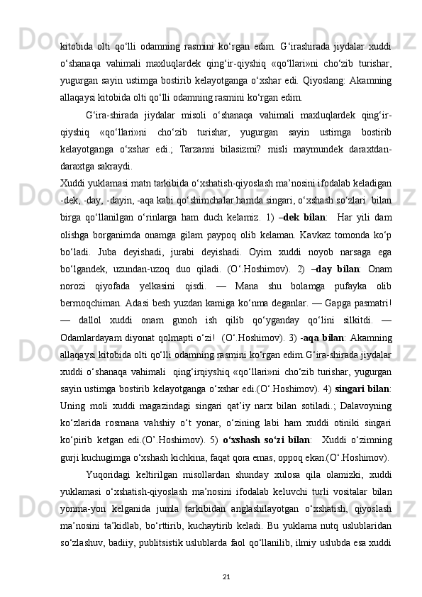 kitobida   olti   qo‘lli   odamning   rasmini   ko‘rgan   edim.   G‘irashirada   jiydalar   xuddi
o‘shanaqa   vahimali   maxluqlardek   qing‘ir-qiyshiq   «qo‘llari»ni   cho‘zib   turishar,
yugurgan   sayin   ustimga   bostirib  kelayotganga   o‘xshar   edi.  Qiyoslang:   Akamning
allaqaysi kitobida olti qo‘lli odamning rasmini ko‘rgan edim. 
G‘ira-shirada   jiydalar   misoli   o‘shanaqa   vahimali   maxluqlardek   qing‘ir-
qiyshiq   «qo‘llari»ni   cho‘zib   turishar,   yugurgan   sayin   ustimga   bostirib
kelayotganga   o‘xshar   edi.;   Tarzanni   bilasizmi?   misli   maymundek   daraxtdan-
daraxtga sakraydi. 
Xuddi yuklamasi matn tarkibida o‘xshatish-qiyoslash ma’nosini ifodalab keladigan
-dek, -day, -dayin, -aqa kabi qo‘shimchalar hamda singari, o‘xshash so‘zlari  bilan
birga   qo‘llanilgan   o‘rinlarga   ham   duch   kelamiz.   1)   – dek   bilan :     Har   yili   dam
olishga   borganimda   onamga   gilam   paypoq   olib   kelaman.   Kavkaz   tomonda   ko‘p
bo‘ladi.   Juba   deyishadi,   jurabi   deyishadi.   Oyim   xuddi   noyob   narsaga   ega
bo‘lgandek,   uzundan-uzoq   duo   qiladi.   (O‘.Hoshimov).   2)   – day   bilan :   Onam
norozi   qiyofada   yelkasini   qisdi.   —   Mana   shu   bolamga   pufayka   olib
bermoqchiman. Adasi besh yuzdan kamiga ko‘nma deganlar. — Gapga pasmatri!
—   dallol   xuddi   onam   gunoh   ish   qilib   qo‘yganday   qo‘lini   silkitdi.   —
Odamlardayam diyonat qolmapti o‘zi!   (O‘.Hoshimov). 3) - aqa bilan : Akamning
allaqaysi kitobida olti qo‘lli odamning rasmini ko‘rgan edim.G‘ira-shirada jiydalar
xuddi   o‘shanaqa   vahimali     qing‘irqiyshiq   «qo‘llari»ni   cho‘zib   turishar,   yugurgan
sayin ustimga bostirib kelayotganga o‘xshar edi.(O‘.Hoshimov). 4)   singari bilan :
Uning   moli   xuddi   magazindagi   singari   qat’iy   narx   bilan   sotiladi.;   Dalavoyning
ko‘zlarida   rosmana   vahshiy   o‘t   yonar,   o‘zining   labi   ham   xuddi   otiniki   singari
ko‘pirib   ketgan   edi.(O’.Hoshimov).   5)   o‘xshash   so‘zi   bilan :     Xuddi   o‘zimning
gurji kuchugimga o‘xshash kichkina, faqat qora emas, oppoq ekan.(O‘.Hoshimov).
Yuqoridagi   keltirilgan   misollardan   shunday   xulosa   qila   olamizki,   xuddi
yuklamasi   o‘xshatish-qiyoslash   ma’nosini   ifodalab   keluvchi   turli   vositalar   bilan
yonma-yon   kelganida   jumla   tarkibidan   anglashilayotgan   o‘xshatish,   qiyoslash
ma’nosini   ta’kidlab,   bo‘rttirib,   kuchaytirib   keladi.   Bu   yuklama   nutq   uslublaridan
so‘zlashuv, badiiy, publitsistik uslublarda faol qo‘llanilib, ilmiy uslubda esa xuddi
21 