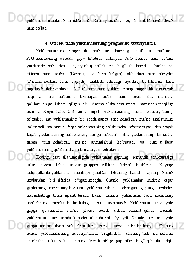 yuklamasi   nisbatan   kam   ishlatiladi.   Rasmiy   uslubda   deyarli   ishlatilmaydi   desak
ham bo‘ladi. 
4.  O‘zbek  tilida yuklamalarning  pragmatik  xususiyatlari.
Yuklamalarning     pragmatik     ma‘nolari     haqidagi     dastlabki     ma‘lumot
A.G`ulomovning     «Sodda     gap»     kitobida     uchraydi.     A.G`ulomov    ham     so‘zini
yordamchi  so‘z   deb  atab,  uyushiq  bo‘laklarini  bog‘lashi  haqida  to‘xtaladi  va
«Onasi     ham     keldi»       (Demak,     qizi     ham     kelgan).     «Kunduzi     ham     o‘qiydi»
(Demak,   kechasi     ham     o‘qiydi)     shaklida     fikrdagi     uyushiq     bo‘laklarini     ham
bog‘laydi  deb izohlaydi.  A.G`ulomov  ham  yuklamasining  pragmatik  xususiyati
haqid   a     biror   ma‘lumot     bermagan     bo‘lsa     ham,     lekin     shu     ma‘noda
qo‘llanilishiga   ishora   qilgan. edi.   Ammo o‘sha davr nuqtai -nazaridan tanqidga
uchradi.   Keyinchalik   O.Bozorov   faqat     yuklamasining     turli     xususiyatlariga
to‘xtalib,  shu  yuklamaning  bir  sodda gapga  teng keladigan  ma‘no  anglatishini
ko‘rsatadi     va   buni   u   faqat   yuklamasining   qo‘shimcha   informatsiyasi   deb   ataydi
faqat   yuklamasining turli xususiyatlariga   to‘xtalib,   shu   yuklamaning   bir sodda
gapga     teng   keladigan     ma‘no     anglatishini     ko‘rsatadi     va     buni   u   faqat
yuklamasining qo‘shimcha informatsiyasi deb ataydi. 
Keyingi   davr   tilshunosligida   yuklamalar   gapning     semantik   strukturasiga
ta‘sir   etuvchi   alohida   so‘zlar   gruppasi   sifatida   tekshirila   boshlandi.     Keyingi
tadqiqotlarda   yuklamalar     mantiqiy     jihatdan     tekstning     hamda     gapning     kichik
uzvlaridan     biri   sifatida     o ‟ rganilmoqda.     Chunki     yuklamalar     ishtirok     etgan
gaplarning     mazmuniy   tuzilishi     yuklama     ishtirok     etmagan     gaplarga     nisbatan
murakkabligi    bilan   ajralib turadi.   Lekin   hamma   yuklamalar   ham   mazmuniy
tuzilishning     murakkab     bo‘lishiga   ta‘sir   qilavermaydi.   Yuklamalar     so‘z     yoki
gapga     qo’shimcha     ma’no     jilvasi     berish     uchun     xizmat   qiladi.     Demak,
yuklamalarni  aniqlashda  kontekst  alohida  rol  o‘ynaydi.  Chunki biror  so‘z  yoki
gapga  ma’no  jilvasi  yuklashini  kontekstsiz  tasavvur  qilib bo‘lmaydi.  Shuning
uchun     yuklamalarning     xususiyatlarini     belgilashda,     ularning   turli     ma’nolarini
aniqlashda  tekst  yoki  tekstning   kichik  birligi  gap  bilan  bog‘liq holda  tadqiq
22