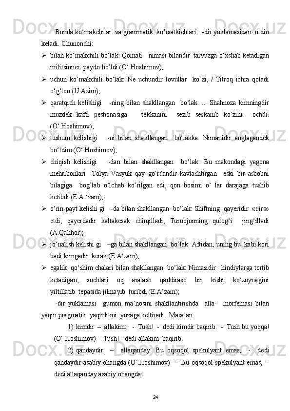 Bunda ko‘makchilar  va grammatik  ko‘rsatkichlari   -dir yuklamasidan  oldin
keladi. Chunonchi: 
 bilan ko‘makchili bo‘lak: Qomati   nimasi bilandir  tarvuzga o‘xshab ketadigan
militsioner  paydo bo‘ldi (O‘.Hoshimov); 
 uchun   ko‘makchili   bo‘lak:   Ne   uchundir   lovullar     ko‘zi,   /   Titroq   ichra   qoladi
o‘g‘lon (U.Azim); 
 qaratqich   kelishigi       -ning   bilan   shakllangan     bo‘lak:   ...   Shahnoza   kimningdir
muzdek   kafti   peshonasiga       tekkanini     sezib   seskanib   ko‘zini     ochdi.
(O‘.Hoshimov); 
 tushum   kelishigi       -ni   bilan   shakllangan     bo‘lakka:   Nimanidir   anglagandek
bo‘ldim (O‘.Hoshimov); 
 chiqish   kelishigi       -dan   bilan   shakllangan     bo‘lak:   Bu   makondagi   yagona
mehribonlari     Tolya   Vasyuk   qay   go‘rdandir   kavlashtirgan     eski   bir   asbobni
bilagiga     bog’lab   o’lchab   ko’rilgan   edi,   qon   bosimi   o’   lar   darajaga   tushib
ketibdi (E.A ‘zam); 
 o‘rin-payt kelishi gi   -da bilan shakllangan  bo‘lak: Shiftning  qayeridir  «qirs»
etdi,   qayerdadir   kaltakesak   chirqilladi,   Turobjonning   qulog‘i     jing‘illadi
(A.Qahhor); 
 jo‘nalish kelishi gi   –ga bilan shakllangan  bo‘lak: Aftidan, uning bu  kabi kori
badi kimgadir  kerak (E.A‘zam); 
 egalik  qo‘shim chalari bilan shakllangan  bo‘lak: Nimasidir   hindiylarga tortib
ketadigan,       sochlari       oq       aralash       qaddiraso       bir       kishi       ko‘zoynagini
yiltillatib  tepasida jilmayib  turibdi (E.A‘zam); 
-dir   yuklamasi     gumon   ma’nosini   shakllantirishda     alla-     morfemasi   bilan
yaqin pragmatik  yaqinlikni  yuzaga keltiradi.  Masalan: 
1) kimdir  –  allakim:   -  Tush!  -  dedi kimdir baqirib.  -  Tush bu yoqqa!
(O‘.Hoshimov)  - Tush! - dedi allakim  baqirib; 
2) qandaydir     –     allaqanday:   Bu   oqsoqol   spekulyant   emas,     -     dedi
qandaydir asabiy ohangda (O‘.Hoshimov)   -   Bu oqsoqol spekulyant emas,   -
dedi allaqanday asabiy ohangda; 
24