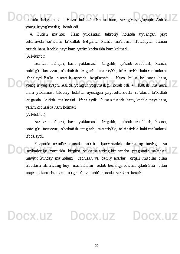 asosida    belgilanadi    :    Havo   bulut    bo‘lmasa   ham,   yomg‘ir yog’ayapti.   Aslida
yomg‘ir yog‘masligi  kerak edi. 
4. Kutish     ma‘nosi.     Ham     yuklamasi     takroriy     holatda     uyushgan     payt
bildiruvchi    so’zlarni    ta’kidlab    kelganda   kutish   ma’nosini    ifodalaydi:    Juman
tushda ham, kechki payt ham, yarim kechasida ham kelmadi.  
(A.Muhtor) 
Bundan     tashqari,     ham     yuklamasi         birgalik,     qo’shib     xisoblash,     kutish,
noto‘g‘ri  tasavvur;  o‘xshatish  tenglash,  takroriylik,  to‘siqsizlik  kabi ma‘nolarni
ifodalaydi.Bo‘la     olmaslik     asosida     belgilanadi     :     Havo     bulut     bo‘lmasa     ham,
yomg‘ir   yog‘ayapti.   Aslida   yomg‘ir   yog‘masligi     kerak   edi.   4.     Kutish     ma’nosi.
Ham  yuklamasi  takroriy  holatda  uyushgan  payt bildiruvchi  so‘zlarni  ta’kidlab
kelganda     kutish     ma’nosini     ifodalaydi:     Juman   tushda   ham,   kechki   payt   ham,
yarim kechasida ham kelmadi.  
(A.Muhtor) 
Bundan     tashqari,     ham     yuklamasi         birgalik,     qo‘shib     xisoblash,     kutish,
noto‘g‘ri  tasavvur;  o‘xshatish  tenglash,  takroriylik,  to‘siqsizlik  kabi ma‘nolarni
ifodalaydi. 
Yuqorida   misollar   asosida   ko‘rib   o‘tganimizdek   tilimizning   boyligi     va
jozibadorligi    zamirida   birgina   yuklamalarning bir  qancha   pragmatic ma‘nolari
mavjud.Bunday   ma‘nolarni     izohlash   va   badiiy   asarlar     orqali   misollar   bilan
isbotlash   tilimizning   boy     manbalarini     ochib   berishga   xizmat   qiladi.Shu     bilan
pragmatikani chuqurroq o‘rganish  va tahlil qilishda  yordam  beradi. 
26