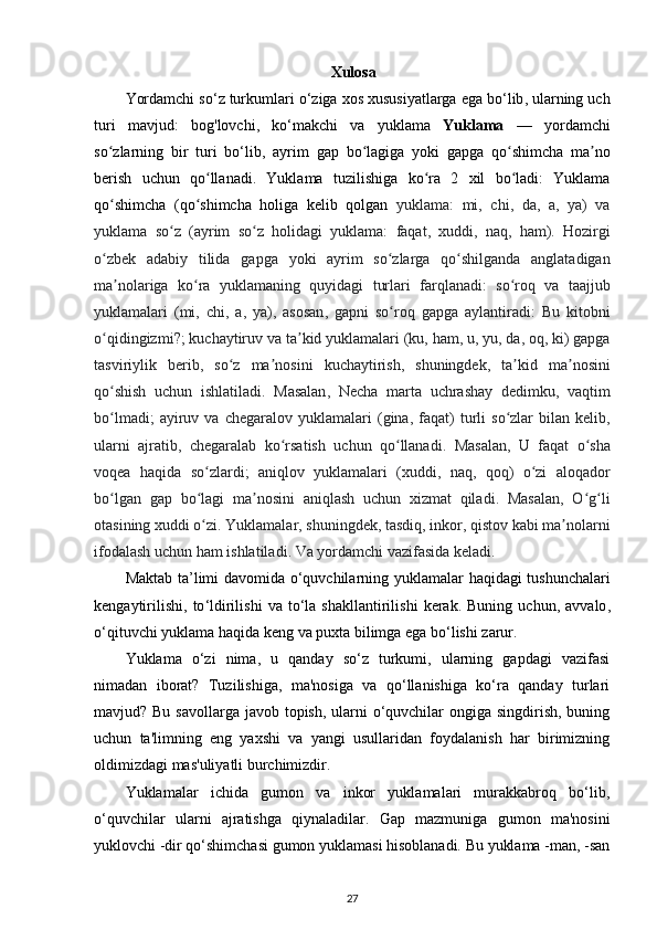 Xulosa
Yordamchi   so ‘ z   turkumlari   o ‘ ziga   xos   xususiyatlarga   ega   bo ‘ lib ,  ularning   uch
turi   mavjud :   bog ' lovchi ,   ko ‘ makchi   va   yuklama   Yuklama   —   yordamchi
so ʻ zlarning   bir   turi   bo ‘ lib ,   ayrim   gap   bo ʻ lagiga   yoki   gapga   qo ʻ shimcha   ma ʼ no
berish   uchun   qo ʻ llanadi .   Yuklama   tuzilishiga   ko ʻ ra   2   xil   bo ʻ ladi :   Yuklama
qo ʻ shimcha   ( qo ʻ shimcha   holiga   kelib   qolgan   yuklama :   mi ,   chi ,   da ,   a ,   ya )   va
yuklama   so ʻ z   ( ayrim   so ʻ z   holidagi   yuklama :   faqat ,   xuddi ,   naq ,   ham ).   Hozirgi
o ʻ zbek   adabiy   tilida   gapga   yoki   ayrim   so ʻ zlarga   qo ʻ shilganda   anglatadigan
ma ʼ nolariga   ko ʻ ra   yuklamaning   quyidagi   turlari   farqlanadi :   so ʻ roq   va   taajjub
yuklamalari   ( mi ,   chi ,   a ,   ya ),   asosan ,   gapni   so ʻ roq   gapga   aylantiradi :   Bu   kitobni
o ʻ qidingizmi ?;  kuchaytiruv   va   ta ʼ kid   yuklamalari  ( ku ,  ham ,  u ,  yu ,  da ,  oq ,  ki )  gapga
tasviriylik   berib ,   so ʻ z   ma ʼ nosini   kuchaytirish ,   shuningdek ,   ta ʼ kid   ma ʼ nosini
qo ʻ shish   uchun   ishlatiladi .   Masalan ,   Necha   marta   uchrashay   dedimku ,   vaqtim
bo ʻ lmadi ;   ayiruv   va   chegaralov   yuklamalari   ( gina ,   faqat )   turli   so ʻ zlar   bilan   kelib ,
ularni   ajratib ,   chegaralab   ko ʻ rsatish   uchun   qo ʻ llanadi .   Masalan ,   U   faqat   o ʻ sha
voqea   haqida   so ʻ zlardi ;   aniqlov   yuklamalari   ( xuddi ,   naq ,   qoq )   o ʻ zi   aloqador
bo ʻ lgan   gap   bo ʻ lagi   ma ʼ nosini   aniqlash   uchun   xizmat   qiladi .   Masalan ,   O ʻ g ʻ li
otasining   xuddi   o ʻ zi .  Yuklamalar ,  shuningdek ,  tasdiq ,  inkor ,  qistov   kabi   ma ʼ nolarni
ifodalash   uchun   ham   ishlatiladi .  Va   yordamchi   vazifasida   keladi . 
Maktab   ta ’ limi   davomida   o ‘ quvchilarning   yuklamalar   haqidagi   tushunchalari
kengaytirilishi ,   to ‘ ldirilishi   va   to ‘ la   shakllantirilishi   kerak .   Buning   uchun ,   avvalo ,
o ‘ qituvchi   yuklama   haqida   keng   va   puxta   bilimga   ega   bo ‘ lishi   zarur . 
Yuklama   o‘zi   nima,   u   qanday   so‘z   turkumi,   ularning   gapdagi   vazifasi
nimadan   iborat?   Tuzilishiga,   ma'nosiga   va   qo‘llanishiga   ko‘ra   qanday   turlari
mavjud? Bu savollarga javob topish, ularni  o‘quvchilar  ongiga singdirish, buning
uchun   ta'limning   eng   yaxshi   va   yangi   usullaridan   foydalanish   har   birimizning
oldimizdagi mas'uliyatli burchimizdir. 
Yuklamalar   ichida   gumon   va   inkor   yuklamalari   murakkabroq   bo‘lib,
o‘quvchilar   ularni   ajratishga   qiynaladilar.   Gap   mazmuniga   gumon   ma'nosini
yuklovchi -dir qo‘shimchasi gumon yuklamasi hisoblanadi. Bu yuklama -man, -san
27 