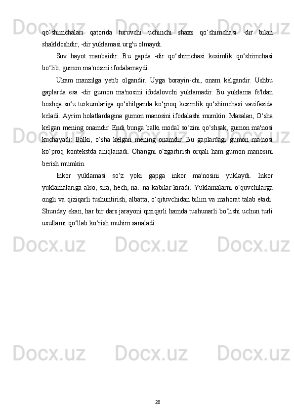 qo‘shimchalari   qatorida   turuvchi   uchinchi   shaxs   qo‘shimchasi   -dir   bilan
shakldoshdir, -dir yuklamasi urg'u olmaydi. 
Suv   hayot   manbaidir.   Bu   gapda   -dir   qo‘shimchasi   kesimlik   qo‘shimchasi
bo‘lib, gumon ma'nosini ifodalamaydi. 
Ukam   manzilga   yetib   olgandir.   Uyga   borayin-chi,   onam   kelgandir.   Ushbu
gaplarda   esa   -dir   gumon   ma'nosini   ifodalovchi   yuklamadir.   Bu   yuklama   fe'ldan
boshqa   so‘z   turkumlariga   qo‘shilganda   ko‘proq   kesimlik   qo‘shimchasi   vazifasida
keladi. Ayrim holatlardagina gumon manosini ifodalashi mumkin. Masalan, O‘sha
kelgan mening onamdir. Endi bunga balki modal so‘zini qo‘shsak, gumon ma'nosi
kuchayadi:   Balki,   o‘sha   kelgan   mening   onamdir.   Bu   gaplardagi   gumon   ma'nosi
ko‘proq   kontekstda   aniqlanadi.   Ohangni   o‘zgartirish   orqali   ham   gumon   manosini
berish mumkin. 
Inkor   yuklamasi   so‘z   yoki   gapga   inkor   ma'nosini   yuklaydi.   Inkor
yuklamalariga   also,   sira,   hech,   na...na   kabilar   kiradi.   Yuklamalarni   o‘quvchilarga
ongli va qiziqarli tushuntirish, albatta, o‘qituvchidan bilim va mahorat talab etadi.
Shunday ekan, har bir dars jarayoni qiziqarli hamda tushunarli bo‘lishi uchun turli
usullarni qo‘llab ko‘rish muhim sanaladi. 
 
28