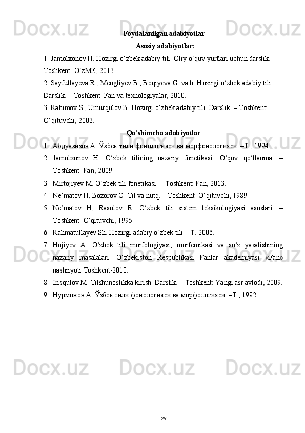 Foydalanilgan adabiyotlar
Asosiy adabiyotlar: 
1. Jamolxonov H. Hozirgi o‘zbek adabiy tili. Oliy o‘quv yurtlari uchun darslik. – 
Toshkent: O‘zME, 2013. 
2. Sayfullayeva R., Mengliyev B., Boqiyeva G. va b. Hozirgi o‘zbek adabiy tili. 
Darslik. – Toshkent: Fan va texnologiyalar, 2010. 
3. Rahimov S., Umurqulov B. Hozirgi o‘zbek adabiy tili. Darslik. – Toshkent: 
O‘qituvchi, 2003. 
Qo‘shimcha adabiyotlar
1. Абдуазизов А. Ўзбек тили фонологияси ва морфонологияси. –Т., 1994. 
2. Jamolxonov   H.   O‘zbek   tilining   nazariy   fonetikasi.   O‘quv   qo‘llanma.   –
Toshkent: Fan, 2009. 
3. Mirtojiyev M. O‘zbek tili fonetikasi. – Toshkent: Fan, 2013. 
4. Ne’matov H, Bozorov O. Til va nutq. – Toshkent: O‘qituvchi, 1989. 
5. Ne’matov   H,   Rasulov   R.   O‘zbek   tili   sistem   leksikologiyasi   asoslari.   –
Toshkent: O‘qituvchi, 1995. 
6. R а hm а tull а y е v Sh. H о zirgi  а d а biy o‘zb е k tili. –T. 2006. 
7. Hojiyev   A.   O‘zbek   tili   morfologiyasi,   morfemikasi   va   so‘z   yasalishining
nazariy   masalalari.   O‘zbekiston   Respublikasi   Fanlar   akademiyasi   «Fan»
nashriyoti Toshkent-2010. 
8. Irisqulov M. Tilshunoslikka kirish. Darslik. – Toshkent: Yangi asr avlodi, 2009.
9. Нурмонов А. Ўзбек тили фонологияси ва морфологияси. –T., 1992 
29 