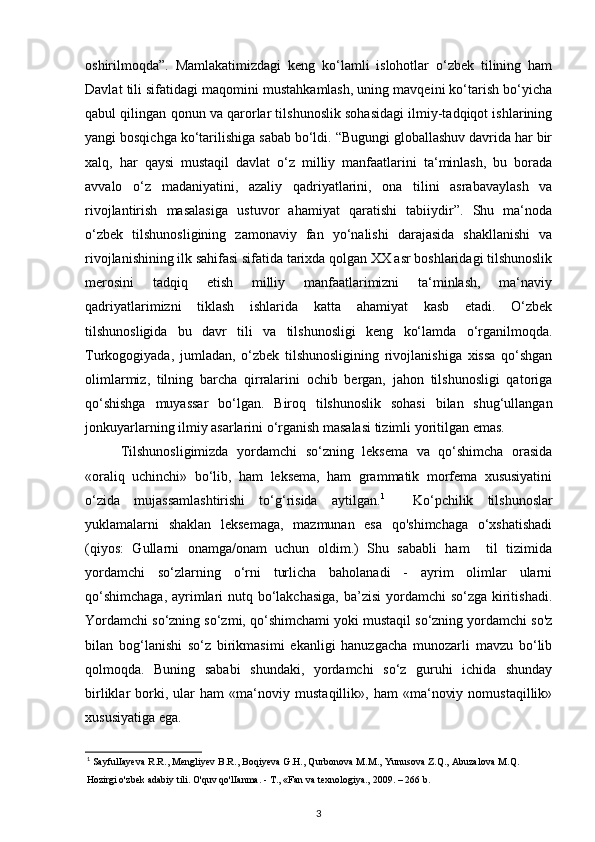 oshirilmoqda”.   Mamlakatimizdagi   keng   ko‘lamli   islohotlar   o‘zbek   tilining   ham
Davlat tili sifatidagi maqomini mustahkamlash, uning mavqeini ko‘tarish bo‘yicha
qabul qilingan qonun va qarorlar tilshunoslik sohasidagi ilmiy-tadqiqot ishlarining
yangi bosqichga ko‘tarilishiga sabab bo‘ldi. “Bugungi globallashuv davrida har bir
xalq,   har   qaysi   mustaqil   davlat   o‘z   milliy   manfaatlarini   ta‘minlash,   bu   borada
avvalo   o‘z   madaniyatini,   azaliy   qadriyatlarini,   ona   tilini   asrabavaylash   va
rivojlantirish   masalasiga   ustuvor   ahamiyat   qaratishi   tabiiydir”.   Shu   ma‘noda
o‘zbek   tilshunosligining   zamonaviy   fan   yo‘nalishi   darajasida   shakllanishi   va
rivojlanishining ilk sahifasi sifatida tarixda qolgan XX asr boshlaridagi tilshunoslik
merosini   tadqiq   etish   milliy   manfaatlarimizni   ta‘minlash,   ma‘naviy
qadriyatlarimizni   tiklash   ishlarida   katta   ahamiyat   kasb   etadi.   O‘zbek
tilshunosligida   bu   davr   tili   va   tilshunosligi   keng   ko‘lamda   o‘rganilmoqda.
Turkogogiyada,   jumladan,   o‘zbek   tilshunosligining   rivojlanishiga   xissa   qo‘shgan
olimlarmiz,   tilning   barcha   qirralarini   ochib   bergan,   jahon   tilshunosligi   qatoriga
qo‘shishga   muyassar   bo‘lgan.   Biroq   tilshunoslik   sohasi   bilan   shug‘ullangan
jonkuyarlarning ilmiy asarlarini o‘rganish masalasi tizimli yoritilgan emas.  
Tilshunosligimizda   yordamchi   so‘zning   leksema   va   qo‘shimcha   orasida
«oraliq   uchinchi»   bo‘lib,   ham   leksema,   ham   grammatik   morfema   xususiyatini
o‘zida   mujassamlashtirishi   to‘g‘risida   aytilgan. 1
    Ko‘pchilik   tilshunoslar
yuklamalarni   shaklan   leksemaga,   mazmunan   esa   qo'shimchaga   o‘xshatishadi
(qiyos:   Gullarni   onamga/onam   uchun   oldim.)   Shu   sababli   ham     til   tizimida
yordamchi   so‘zlarning   o‘rni   turlicha   baholanadi   -   ayrim   olimlar   ularni
qo‘shimchaga,  ayrimlari nutq bo‘lakchasiga,  ba’zisi  yordamchi  so‘zga kiritishadi.
Yordamchi so‘zning so‘zmi, qo‘shimchami yoki mustaqil so‘zning yordamchi so'z
bilan   bog‘lanishi   so‘z   birikmasimi   ekanligi   hanuzgacha   munozarli   mavzu   bo‘lib
qolmoqda.   Buning   sababi   shundaki,   yordamchi   so‘z   guruhi   ichida   shunday
birliklar   borki,   ular   ham   «ma‘noviy   mustaqillik»,   ham   «ma‘noviy   nomustaqillik»
xususiyatiga ega.
1
 SayfulIayeva R.R., Mengliyev B.R., Boqiyeva G.H., Qurbonova M.M., Yunusova Z.Q., Abuzalova M.Q.
Hozirgi o'zbek adabiy tili. O'quv qo'lIanma. - T., «Fan va texnologiya., 2009. – 266 b. 
3 