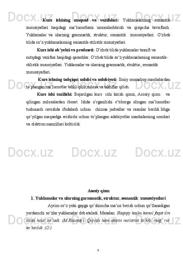 Kurs   ishining   maqsad   va   vazifalari :   Yuklamalarning   semantik
xususiyatlari   haqidagi   ma’lumotlarni   umumlashtirish   va   qisqacha   tavsiflash.
Yuklamalar   va   ularning   grammatik,   struktur,   semantik     xusussiyatlari.   O‘zbek
tilida so‘z-yuklamalarning semantik-stilistik xususiyatlari
Kurs ishi ob’yekti va predmeti:   O‘zbek tilida yuklamalar tasnifi va 
nutqdagi vazifasi haqidagi qarashlar.   O‘zbek tilida so‘z-yuklamalarning semantik-
stilistik xususiyatlari.  Yuklamalar va ularning grammatik, struktur, semantik  
xusussiyatlari.
          Kurs ishning tadqiqot uslubi va uslubiyoti:  Ilmiy ommabop manbalardan
to‘plangan ma’lumotlar tahlil qilib,xulosa va takliflar qilish.
Kurs   ishi   tuzilishi:   Bajarilgan   kurs     ishi   kirish   qismi,   Asosiy   qism       va
qilingan   xulosalardan   iborat.   Ishda   o‘rganilishi   e’tiborga   olingan   ma’lumotlar
tushunarli   ravishda   ifodalash   uchun     chizma   jadvallar   va   rasmlar   berildi.Ishga
qo‘yilgan maqsadga erishishi  uchun to‘plangan adabiyotlar manbalarning nomlari
va elektron manzillari keltirildi.
Asosiy qism
1.   Yuklamalar va ularning garmmatik, struktur, semantik  xusussiyatlari
Ayrim so‘z yoki gapga qo‘shimcha ma’no berish uchun qo‘llanadigan
yordamchi so‘zlar yuklamalar deb ataladi.  Masalan:  Haqiqiy kasbu kamol faqat ilm
bilan   hosil   bo‘ladi.   (M.Hasaniy).   Quyosh   ham   atayin   nurlarini   to‘kib,   mag‘   rur
ko‘tarildi. (O.)
4