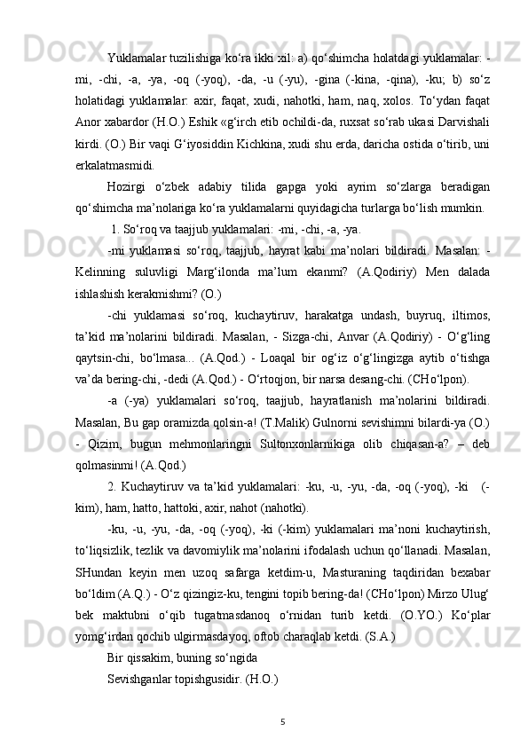 Yuklamalar tuzilishiga ko‘ra ikki xil: a) qo‘shimcha holatdagi yuklamalar: -
mi,   -chi,   -a,   -ya,   -oq   (-yoq),   -da,   -u   (-yu),   -gina   (-kina,   -qina),   -ku;   b)   so‘z
holatidagi   yuklamalar:   axir,   faqat,   xudi,   nahotki,   ham,   naq,   xolos.   To‘ydan   faqat
Anor xabardor (H.O.) Eshik «g‘irch etib ochildi-da, ruxsat so‘rab ukasi Darvishali
kirdi. (O.) Bir vaqi G‘iyosiddin Kichkina, xudi shu erda, daricha ostida o‘tirib, uni
erkalatmasmidi.
Hozirgi   o‘zbek   adabiy   tilida   gapga   yoki   ayrim   so‘zlarga   beradigan
qo‘shimcha ma’nolariga ko‘ra yuklamalarni quyidagicha turlarga bo‘lish mumkin.
 1.  So‘roq va taajjub yuklamalari: -mi, -chi, -a, -ya.
-mi   yuklamasi   so‘roq,   taajjub,   hayrat   kabi   ma’nolari   bildiradi.   Masalan:   -
Kelinning   suluvligi   Marg‘ilonda   ma’lum   ekanmi?   (A.Qodiriy)   Men   dalada
ishlashish kerakmishmi? (O.)
-chi   yuklamasi   so‘roq,   kuchaytiruv,   harakatga   undash,   buyruq,   iltimos,
ta’kid   ma’nolarini   bildiradi.   Masalan,   -   Sizga-chi,   Anvar   (A.Qodiriy)   -   O‘g‘ling
qaytsin-chi,   bo‘lmasa...   (A.Qod.)   -   Loaqal   bir   og‘iz   o‘g‘lingizga   aytib   o‘tishga
va’da bering-chi, -dedi (A.Qod.) - O‘rtoqjon, bir narsa desang-chi. (CHo‘lpon).
-a   (-ya)   yuklamalari   so‘roq,   taajjub,   hayratlanish   ma’nolarini   bildiradi.
Masalan, Bu gap oramizda qolsin-a! (T.Malik) Gulnorni sevishimni bilardi-ya (O.)
-   Qizim,   bugun   mehmonlaringni   Sultonxonlarnikiga   olib   chiqasan-a?   –   deb
qolmasinmi! (A.Qod.)
2.   Kuchaytiruv   va   ta’kid   yuklamalari:   -ku,   -u,   -yu,   -da,   -oq   (-yoq),   -ki       (-
kim), ham, hatto, hattoki, axir, nahot (nahotki).
-ku,   -u,   -yu,   -da,   -oq   (-yoq),   -ki   (-kim)   yuklamalari   ma’noni   kuchaytirish,
to‘liqsizlik, tezlik va davomiylik ma’nolarini ifodalash uchun qo‘llanadi. Masalan,
SHundan   keyin   men   uzoq   safarga   ketdim-u,   Masturaning   taqdiridan   bexabar
bo‘ldim (A.Q.) - O‘z qizingiz-ku, tengini topib bering-da! (CHo‘lpon) Mirzo Ulug‘
bek   maktubni   o‘qib   tugatmasdanoq   o‘rnidan   turib   ketdi.   (O.YO.)   Ko‘plar
yomg‘irdan qochib ulgirmasdayoq, oftob charaqlab ketdi. (S.A.) 
Bir qissakim, buning so‘ngida 
Sevishganlar topishgusidir. (H.O.)
5 