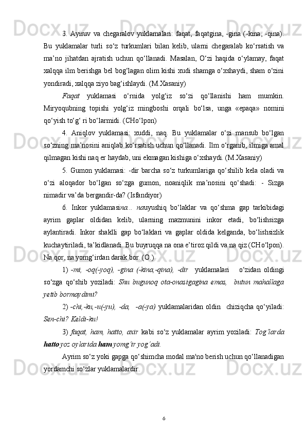 3.   Ayiruv   va   chegaralov   yuklamalari:   faqat,   faqatgina,   -gina   (-kina,   -qina).
Bu   yuklamalar   turli   so‘z   turkumlari   bilan   kelib,   ularni   chegaralab   ko‘rsatish   va
ma’no   jihatdan   ajratish   uchun   qo‘llanadi.   Masalan,   O‘zi   haqida   o‘ylamay,   faqat
xalqqa ilm berishga bel bog‘lagan olim kishi xudi shamga o‘xshaydi, sham o‘zini
yondiradi, xalqqa ziyo bag‘ishlaydi. (M.Xasaniy)
Faqat   yuklamasi   o‘rnida   yolg‘iz   so‘zi   qo‘llanishi   ham   mumkin.
Miryoqubning   topishi   yolg‘iz   mingboshi   orqali   bo‘lsa,   unga   «epaqa»   nomini
qo‘yish to‘g‘ ri bo‘larmidi. (CHo‘lpon)
4.   Aniqlov   yuklamasi:   xuddi,   naq.   Bu   yuklamalar   o‘zi   mansub   bo‘lgan
so‘zning ma’nosini aniqlab ko‘rsatish uchun qo‘llanadi. Ilm o‘rganib, ilmiga amal
qilmagan kishi naq er haydab, uni ekmagan kishiga o‘xshaydi. (M.Xasaniy) 
5.   Gumon  yuklamasi:  -dir  barcha  so‘z   turkumlariga  qo‘shilib   kela  oladi   va
o‘zi   aloqador   bo‘lgan   so‘zga   gumon,   noaniqlik   ma’nosini   qo‘shadi:   -   Sizga
nimadir va’da bergandir-da? (Isfandiyor)
6.   Inkor   yuklamasi na...   na uyushiq   bo‘laklar   va   qo‘shma   gap   tarkibidagi
ayrim   gaplar   oldidan   kelib,   ularning   mazmunini   inkor   etadi,   bo‘lishsizga
aylantiradi.   Inkor   shaklli   gap   bo‘laklari   va   gaplar   oldida   kelganda,   bo‘lishsizlik
kuchaytiriladi, ta’kidlanadi. Bu buyruqqa na ona e’tiroz qildi va na qiz (CHo‘lpon).
Na qor, na yomg‘irdan darak bor. (O.)
1)   -mi,   -oq(-yoq),   -gina   (-kina,-qina),   -dir     yuklamalari       o‘zidan   oldingi
so‘zga   qo‘shib   yoziladi:   Shu   bugunoq   ota-onasigagina   emas,     butun   mahallaga
yetib bormaydimi?
2)   -chi,-ku,-u(-yu),   -da,     -a(-ya)   yuklamalaridan   oldin     chiziqcha   qo‘yiladi:
Sen-chi? Keldi-ku!
3)   faqat,   ham,   hatto,   axir   kabi   so‘z   yuklamalar   ayrim   yoziladi:   Tog‘larda
hatto  yoz oylarida  ham  yomg‘ir yog‘adi.
Ayrim so‘z yoki gapga qo‘shimcha modal ma'no berish uchun qo‘llanadigan
yordamchi so‘zlar yuklamalardir.
6 