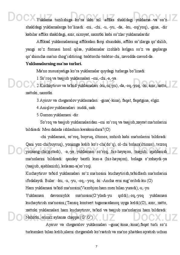 Yuklama   tuzilishiga   ko‘ra   ikki   xil:   affiks   shakldagi   yuklama   va   so‘z
shakldagi yuklamalarga bo‘linadi: -mi, -chi, -u, -yu, -da, -ku, -oq(yoq), -gina, -dir
kabilar affiks shakldagi, axir, nixoyat, naxotki kabi so‘zlar yuklamalardir
Affiksal yuklamalarning affiksdan farqi shundaki, affiks so‘zlarga qo‘shilib,
yangi   so‘z   formasi   hosil   qilsa,   yuklamalar   izohlab   kelgan   so‘z   va   gaplarga
qo‘shimcha ma'no chog‘ishtiring: traktorchi-traktor-chi, zavodda-zavod-da.
Yuklamalarning ma'no turlari.
Ma'no xususiyatiga ko‘ra yuklamalar quydagi turlarga bo‘linadi:
1.So‘roq va taajjub yuklamalari –mi,-chi,-a,-ya.
2.Kuchaytiruv va ta'kid yuklamalari:-ku,-u(-yu),-da,-oq,-yoq, -ki, axir, xatto,
xattoki, naxotki.
3.Ayiruv va chegaralov yuklamalari: -gina(-kina), faqat, faqatgina, elgiz.
4.Aniqlov yuklamalari: xuddi, nak.
5.Gumon yuklamasi:-dir.
            So‘roq va taajjub yuklamalaridan –mi so‘roq va taajjub,xayrat ma'nolarini
bildiradi: Men dalada ishlashim kerakmishmi?(O)
                   -chi yuklamasi, so‘roq, buyruq, iltimos, xohish kabi ma'nolarini bildiradi:
Qani yoz-chi(buyruq), yonimga kelib ko‘r-chi(do‘q), ol-chi bolam(iltimos), tezroq
yozsang-chi(qistash),   -a,-ya   yuklamasi   so‘roq,   his-hayajon,   taajjub,   ajablanish
ma'nolarini   bildiradi:   qanday   baxtli   kun-a   (his-hayajon),   bolaga   o‘xshaydi-ya
(taajjub, ajablanish), kelasan-a(so‘roq).
Kuchaytiruv   ta'kid   yuklamalari   so‘z   ma'nosini   kuchaytirish,ta'kidlash   ma'nolarini
ifodalaydi. Bular: -ku, -u, -yu, -oq,--yoq, -ki:-Ancha erni sug‘oribdi-ku (O) 
Ham yuklamasi ta'kid ma'nosini(Vaxobjon ham m e n bilan yuradi),-u,-yu
Yuklamasi   davomiylik   ma'nosini(O‘yladi-yu   qoldi),-oq,-yoq   yuklamasi
kuchaytirish ma'nosini,(Tansiq kontsert tugamasdanoq uyga keldi)(O), axir, xatto,
xattoki   yuklamalari   ham   kuchaytiruv,   ta'kid   va   taajjub   ma'nolarini   ham   bildiradi:
Nahotki, erimiz aylansa chappa.(G‘.G‘)
                    Ayiruv   va   chegaralov   yuklamalari   –gina(-kina,-kina),faqat   turli   so‘z
turkumlari bilan kelib,ularni chegaralab ko‘rsatish va ma'no jihatdan ajratish uchun
7 