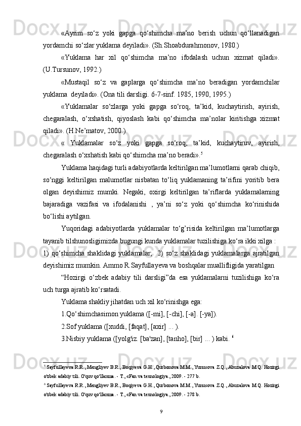 «Ayrim   so‘z   yoki   gapga   qo‘shimcha   ma’no   berish   uchun   qo‘llanadigan
yordamchi so‘zlar yuklama deyiladi». (Sh.Shoabdurahmonov, 1980.) 
«Yuklama   har   xil   qo‘shimcha   ma’no   ifodalash   uchun   xizmat   qiladi».
(U.Tursunov, 1992.) 
«Mustaqil   so‘z   va   gaplarga   qo‘shimcha   ma’no   beradigan   yordamchilar
yuklama  deyiladi». (Ona tili darsligi. 6-7-sinf. 1985, 1990, 1995.) 
«Yuklamalar   so‘zlarga   yoki   gapga   so‘roq,   ta’kid,   kuchaytirish,   ayirish,
chegaralash,   o‘xshatish,   qiyoslash   kabi   qo‘shimcha   ma’nolar   kiritishga   xizmat
qiladi». (H.Ne’matov, 2000.) 
«   Yuklamalar   so‘z   yoki   gapga   so‘roq,   ta’kid,   kuchaytiruv,   ayirish,
chegaralash o‘xshatish kabi qo‘shimcha ma’no beradi». 5
 
Yuklama haqidagi turli adabiyotlarda keltirilgan ma’lumotlarni qarab chiqib,
so‘nggi   keltirilgan   malumotlar   nisbatan   to‘liq   yuklamaning   ta’rifini   yoritib   bera
olgan   deyishimiz   mumki.   Negaki,   oxirgi   keltirilgan   ta’riflarda   yuklamalarning
bajaradiga   vazifasi   va   ifodalanishi   ,   ya’ni   so‘z   yoki   qo‘shimcha   ko‘rinishida
bo‘lishi aytilgan. 
Yuqoridagi   adabiyotlarda   yuklamalar   to‘g’risida   keltirilgan   ma’lumotlarga
tayanib tilshunosligimizda bugungi kunda yuklamalar tuzilishiga ko‘ra ikki xilga : 
1)   qo‘shimcha   shaklidagi   yuklamalar;    2)   so‘z shaklidagi  yuklamalarga  ajratilgan
deyishimiz mumkin. Ammo R.Sayfullayeva va boshqalar muallifligida yaratilgan 
“Hozirgi   o‘zbek   adabiy   tili   darsligi”da   esa   yuklamalarni   tuzilishiga   ko‘ra
uch turga ajratib ko‘rsatadi. 
Yuklama shakliy jihatdan uch xil ko‘rinishga ega: 
1.Qo‘shimchasimon yuklama ([-mi], [-chi], [-a]. [-ya]). 
2.Sof yuklama ([xuddi, [faqat], [axir] ... ). 
3.Nisbiy yuklama ([yolg'iz. [ba'zan], [tanho], [bir] ... ) kabi.  6
 
5
 SayfulIayeva R.R., Mengliyev B.R., Boqiyeva G.H., Qurbonova M.M., Yunusova Z.Q., Abuzalova M.Q. Hozirgi
o'zbek adabiy tili. O'quv qo'lIanma. - T., «Fan va texnologiya., 2009. - 277 b. 
6
 SayfulIayeva R.R., Mengliyev B.R., Boqiyeva G.H., Qurbonova M.M., Yunusova Z.Q., Abuzalova M.Q. Hozirgi
o'zbek adabiy tili. O'quv qo'lIanma. - T., «Fan va texnologiya., 2009. - 278 b. 
9 