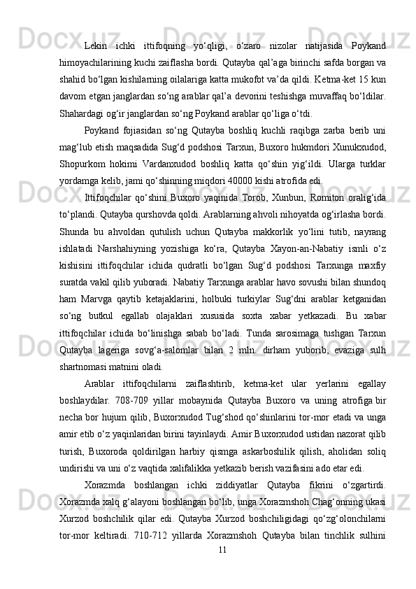 Lekin   ichki   ittifoqning   yo‘qligi,   o‘zaro   nizolar   natijasida   Poykand
himoyachilarining kuchi zaiflasha bordi. Qutayba qal’aga birinchi safda borgan va
shahid bo‘lgan kishilarning oilalariga katta mukofot va’da qildi. Ketma-ket 15 kun
davom etgan janglardan so‘ng arablar qal’a devorini teshishga muvaffaq bo‘ldilar.
Shahardagi og‘ir janglardan so‘ng Poykand arablar qo‘liga o‘tdi.
Poykand   fojiasidan   so‘ng   Qutayba   boshliq   kuchli   raqibga   zarba   berib   uni
mag‘lub etish maqsadida Sug‘d podshosi Tarxun, Buxoro hukmdori Xunukxudod,
Shopurkom   hokimi   Vardanxudod   boshliq   katta   qo‘shin   yig‘ildi.   Ularga   turklar
yordamga kelib, jami qo‘shinning miqdori 40000 kishi atrofida edi.
Ittifoqchilar   qo‘shini   Buxoro   yaqinida   Torob,   Xunbun,   Romiton   oralig‘ida
to‘plandi. Qutayba qurshovda qoldi. Arablarning ahvoli nihoyatda og‘irlasha bordi.
Shunda   bu   ahvoldan   qutulish   uchun   Qutayba   makkorlik   yo‘lini   tutib,   nayrang
ishlatadi   Narshahiyning   yozishiga   ko‘ra,   Qutayba   Xayon-an-Nabatiy   ismli   o‘z
kishisini   ittifoqchilar   ichida   qudratli   bo‘lgan   Sug‘d   podshosi   Tarxunga   maxfiy
suratda vakil qilib yuboradi. Nabatiy Tarxunga arablar havo sovushi bilan shundoq
ham   Marvga   qaytib   ketajaklarini,   holbuki   turkiylar   Sug‘dni   arablar   ketganidan
so‘ng   butkul   egallab   olajaklari   xususida   soxta   xabar   yetkazadi.   Bu   xabar
ittifoqchilar   ichida   bo‘linishga   sabab   bo‘ladi.   Tunda   sarosimaga   tushgan   Tarxun
Qutayba   lageriga   sovg‘a-salomlar   bilan   2   mln.   dirham   yuborib,   evaziga   sulh
shartnomasi matnini oladi.
Arablar   ittifoqchilarni   zaiflashtirib,   ketma-ket   ular   yerlarini   egallay
boshlaydilar.   708-709   yillar   mobaynida   Qutayba   Buxoro   va   uning   atrofiga   bir
necha bor hujum qilib , Buxorxudod Tug‘shod qo‘shinlarini tor-mor etadi va unga
amir etib o‘z yaqinlaridan birini tayinlaydi. Amir Buxorxudod ustidan nazorat qilib
turish,   Buxoroda   qoldirilgan   harbiy   qismga   askarboshilik   qilish,   aholidan   soliq
undirishi va uni o‘z vaqtida xalifalikka yetkazib berish vazifasini ado etar edi.
Xorazmda   boshlangan   ichki   ziddiyatlar   Qutayba   fikrini   o‘zgartirdi.
Xorazmda xalq g‘alayoni boshlangan bo‘lib, unga Xorazmshoh Chag‘onning ukasi
Xurzod   boshchilik   qilar   edi.   Qutayba   Xurzod   boshchiligidagi   qo‘zg‘olonchilarni
tor-mor   keltiradi.   710-712   yillarda   Xorazmshoh   Qutayba   bilan   tinchlik   sulhini
11 