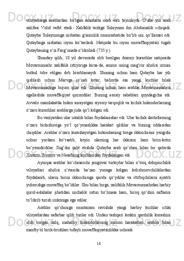 viloyatlarga   arablardan   bo‘lgan   amirlarni   noib   etib   tayinlaydi.   O‘sha   yili   arab
xalifasi   Volid   vafot   etadi   -   Xalifalik   taxtiga   Sulaymon   ibn   Abdumalik   »chiqadi.
Qutayba   Sulaymonga   nisbatan   g‘animlik   munosabatida   bo‘lib   uni   qo‘llamas   edi.
Qutaybaga   nisbatan   isyon   ko‘tariladi.   Natijada   bu   isyon   muvaffaqiyatsiz   tugab
Qutaybaning o‘zi Farg‘onada o‘ldiriladi (735 y.).
Shunday   qilib,   10   yil   davomida   olib   borilgan   doimiy   kurashlar   natijasida
Movarounnahr   xalifalik   ixtiyoriga   kirsa-da,   ammo   uning   mag‘rur   aholisi   uzmni
butkul   tobe   etilgan   deb   hisoblamaydi.   Shuning   uchun   ham   Qutayba   har   yili
qishlash   uchun   Marvga   jo‘nab   ketar,   bahorda   esa   yangi   kuchlar   bilak
Movarounnahrga   hujum   qilar   edi.   Shuning   uchun   ham   arablar   Movarounnahrni
egallashda   muvaffaqiyat   qozondilar.   Buning   asosiy   sabablari   quyidagicha   edi.
Avvalo mamlakatda hukm surayotgan siyosiy tarqoqlik va kichik hukmdorlarning
o‘zaro kurashlari arablarga juda qo‘l kelgan edi.
Bu vaziyatdan ular ustalik bilan foydalanishar edi. Ular kichik davlatlarning
o‘zaro   birlashuviga   yo‘l   qo‘ymaslikka   harakat   qildilar   va   buning   uddasidan
chiqdilar. Arablar o‘zaro kurashayotgan hokimlarning biriga ikkinchisini yengishi
uchun   yordam   ko‘rsatib,   keyin   ularning   har   ikkisini   ham   birin-ketin
bo‘ysundirdilar.   Sug‘dni   zabt   etishda   Qutayba   arab   qo‘shini   bilan   bir   qatorda
Xorazm, Buxoro va Nasafning kuchlaridan foydalangan edi.
Ayniqsa   arablar   ko‘chmanchi   jangovar   turkiylar   bilan   o‘troq   dehqonchilik
viloyatlari   aholisi   o‘rtasida   ba’zan   yuzaga   kelgan   kelishmovchiliklardan
foydalanib,   ularni   birini   ikkinchisiga   qarshi   qo‘ydilar   va   ittifoqchilarni   ajratib
yuborishga muvaffaq bo‘ldilar. Shu bilan birga, xalifalik Movarounnahrdan harbiy
qurol-aslahalar   jihatidan   unchalik   ustun   bo‘lmasa   ham,   biroq   qo‘shin   saflarini
to‘ldirib turish imkoniga ega edilar.
Arablar   qo‘shiniga   muntazam   ravishda   yangi   harbiy   kuchlar   ichki
viloyatlardan   safarbar   qilib   turilar   edi.   Undan   tashqari   keskin   qarshilik   kurashini
olsh   borgan   xalq,   mahalliy   hukmdorlarning   xoinon   harakatlari,   arablar   bilan
maxfiy til birik-tirishlari tufayli muvaffaqiyatsizlikka uchradi.
14 