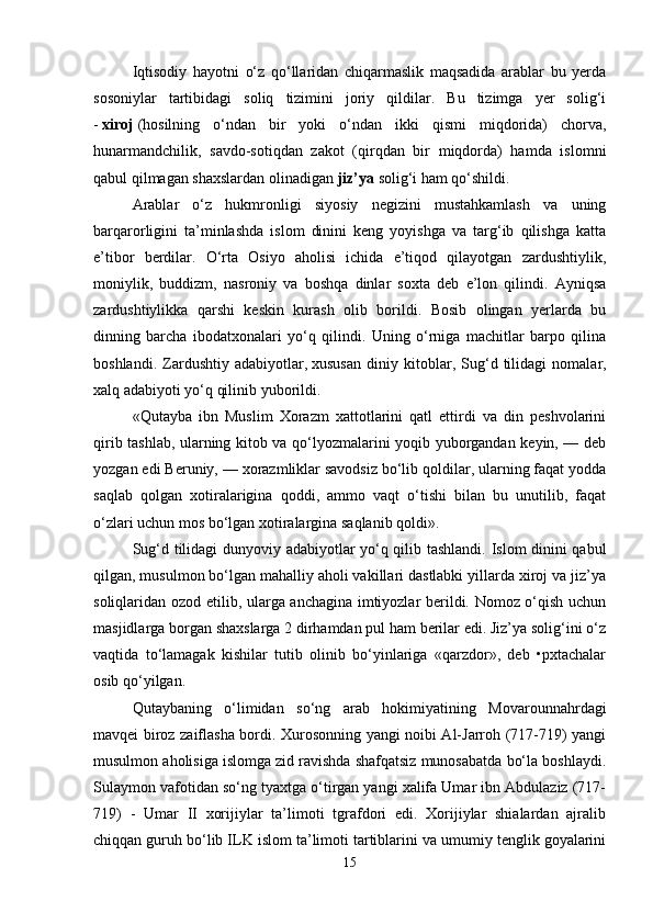 Iqtisodiy   hayotni   o‘z   qo‘llaridan   chiqarmaslik   maqsadida   arablar   bu   yerda
sosoniylar   tartibidagi   soliq   tizimini   joriy   qildilar.   Bu   tizimga   yer   solig‘i
-   xiroj   (hosilning   o‘ndan   bir   yoki   o‘ndan   ikki   qismi   miqdorida)   chorva,
hunarmandchilik,   savdo-sotiqdan   zakot   (qirqdan   bir   miqdorda)   hamda   islomni
qabul qilmagan shaxslardan olinadigan   jiz’ya   solig‘i ham qo‘shildi.
Arablar   o‘z   hukmronligi   siyosiy   negizini   mustahkamlash   va   uning
barqarorligini   ta’minlashda   islom   dinini   keng   yoyishga   va   targ‘ib   qilishga   katta
e’tibor   berdilar.   O‘rta   Osiyo   aholisi   ichida   e’tiqod   qilayotgan   zardushtiylik,
moniylik,   buddizm,   nasroniy   va   boshqa   dinlar   soxta   deb   e’lon   qilindi.   Ayniqsa
zardushtiylikka   qarshi   keskin   kurash   olib   borildi.   Bosib   olingan   yerlarda   bu
dinning   barcha   ibodatxonalari   yo‘q   qilindi.   Uning   o‘rniga   machitlar   barpo   qilina
boshlandi.   Zardushtiy   adabiyotlar,   xususan   diniy   kitoblar ,   Sug‘d   tilidagi   nomalar,
xalq adabiyoti yo‘q qilinib yuborildi.
«Qutayba   ibn   Muslim   Xorazm   xattotlarini   qatl   ettirdi   va   din   peshvolarini
qirib tashlab, ularning kitob va qo‘lyozmalarini yoqib yuborgandan keyin, — deb
yozgan edi Beruniy, — xorazmliklar savodsiz bo‘lib qoldilar, ularning faqat yodda
saqlab   qolgan   xotiralarigina   qoddi,   ammo   vaqt   o‘tishi   bilan   bu   unutilib,   faqat
o‘zlari uchun mos bo‘lgan xotiralargina saqlanib qoldi».
Sug‘d tilidagi dunyoviy adabiyotlar yo‘q qilib tashlandi. Islom dinini qabul
qilgan, musulmon bo‘lgan mahalliy aholi vakillari dastlabki yillarda xiroj va jiz’ya
soliqlaridan ozod etilib, ularga anchagina imtiyozlar berildi. Nomoz o‘qish uchun
masjidlarga borgan shaxslarga 2 dirhamdan pul ham berilar edi. Jiz’ya solig‘ini o‘z
vaqtida   to‘lamagak   kishilar   tutib   olinib   bo‘yinlariga   «qarzdor»,   deb   •pxtachalar
osib qo‘yilgan.
Qutaybaning   o‘limidan   so‘ng   arab   hokimiyatining   Movarounnahrdagi
mavqei biroz zaiflasha bordi. Xurosonning yangi noibi Al-Jarroh (717-719) yangi
musulmon aholisiga islomga zid ravishda shafqatsiz munosabatda bo‘la boshlaydi.
Sulaymon vafotidan so‘ng tyaxtga o‘tirgan yangi xalifa Umar ibn Abdulaziz (717-
719)   -   Umar   II   xorijiylar   ta’limoti   tgrafdori   edi.   Xorijiylar   shialardan   ajralib
chiqqan guruh bo‘lib ILK islom ta’limoti tartiblarini va umumiy tenglik goyalarini
15 