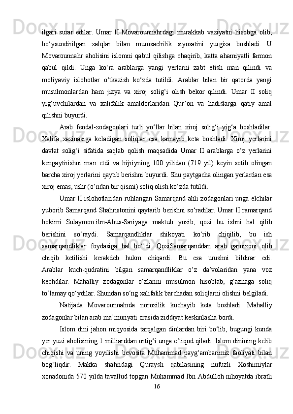 ilgari   surar   edilar.   Umar   II   Movarounnahrdagi   murakkab   vaziyatni   hisobga   olib,
bo‘ysundirilgan   xalqlar   bilan   murosachilik   siyosatini   yurgiza   boshladi.   U
Movarounnahr   aholisini   islomni   qabul   qilishga   chaqirib,   katta   ahamiyatli   farmon
qabul   qildi.   Unga   ko‘ra   arablarga   yangi   yerlarni   zabt   etish   man   qilindi   va
moliyaviy   islohotlar   o‘tkazish   ko‘zda   tutildi.   Arablar   bilan   bir   qatorda   yangi
musulmonlardan   ham   jizya   va   xiroj   solig‘i   olish   bekor   qilindi.   Umar   II   soliq
yig‘uvchilardan   va   xalifalik   amaldorlaridan   Qur’on   va   hadislarga   qatiy   amal
qilishni buyurdi.
Arab   feodal-zodagonlari   turli   yo‘llar   bilan   xiroj   solig‘i   yig‘a   boshladilar.
Xalifa   xazinasiga   keladigan   soliqlar   esa   kamayib   keta   boshladi.   Xiroj   yerlarini
davlat   solig‘i   sifatida   saqlab   qolish   maqsadida   Umar   II   arablarga   o‘z   yerlarini
kengaytirishni   man   etdi   va   hijriyning   100   yilidan   (719   yil)   keyin   sotib   olingan
barcha xiroj yerlarini qaytib berishni buyurdi. Shu paytgacha olingan yerlardan esa
xiroj emas, ushr (o‘ndan bir qismi) soliq olish ko‘zda tutildi.
Umar II islohotlaridan ruhlangan Samarqand ahli zodagonlari  unga elchilar
yuborib Samarqand Shahristonini qaytarib berishni so‘radilar. Umar II ramarqand
hokimi   Sulaymon   ibn-Abus-Sariyaga   maktub   yozib ,   qozi   bu   ishni   hal   qilib
berishini   so‘raydi.   Samarqandliklar   shikoyati   ko‘rib   chiqilib,   bu   ish
samarqandliklar   foydasiga   hal   bo‘ldi.   QoziSamarqanddan   arab   garnizoni   olib
chiqib   ketilishi   kerakdeb   hukm   chiqardi.   Bu   esa   urushni   bildirar   edi.
Arablar   kuch-qudratini   bilgan   samarqandliklar   o‘z   da’volaridan   yana   voz
kechdilar.   Mahalliy   zodagonlar   o‘zlarini   musulmon   hisoblab,   g‘aznaga   soliq
to‘lamay qo‘ydilar. Shundan so‘ng xalifalik barchadan soliqlarni olishni belgiladi. 
Natijada   Movarounnahrda   norozilik   kuchayib   keta   boshladi.   Mahalliy
zodagonlar bilan arab ma’muriyati orasida ziddiyat keskinlasha bordi.
Islom   dini   jahon   miqyosida   tarqalgan   dinlardan   biri   bo‘lib,   bugungi   kunda
yer yuzi aholisining 1 milliarddan ortig‘i unga e’tiqod qiladi. Islom dinining kelib
chiqishi   va   uning   yoyilishi   bevosita   Muhammad   payg‘ambarimiz   faoliyati   bilan
bog‘liqdir.   Makka   shahridagi   Quraysh   qabilasining   nufuzli   Xoshimiylar
xonadonida 570 yilda tavallud topgan Muhammad Ibn Abdulloh nihoyatda ibratli
16 